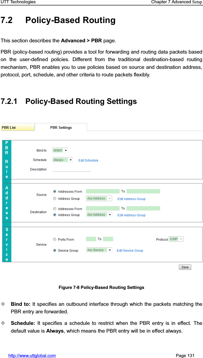 UTT Technologies    Chapter 7 Advanced Setuphttp://www.uttglobal.com                                                       Page 131 7.2 Policy-Based Routing This section describes the Advanced &gt; PBR page. PBR (policy-based routing) provides a tool for forwarding and routing data packets based on the user-defined policies. Different from the traditional destination-based routing mechanism, PBR enables you to use policies based on source and destination address, protocol, port, schedule, and other criteria to route packets flexibly.   7.2.1 Policy-Based Routing Settings Figure 7-8 Policy-Based Routing Settings Bind to: It specifies an outbound interface through which the packets matching the PBR entry are forwarded.Schedule: It specifies a schedule to restrict when the PBR entry is in effect. The default value is Always, which means the PBR entry will be in effect always.   