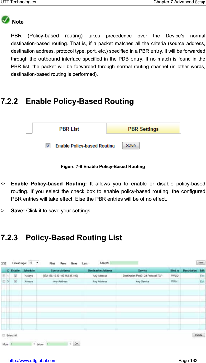 UTT Technologies    Chapter 7 Advanced Setuphttp://www.uttglobal.com                                                       Page 133 NotePBR (Policy-based routing) takes precedence over the Device¶s normal destination-based routing. That is, if a packet matches all the criteria (source address, destination address, protocol type, port, etc.) specified in a PBR entry, it will be forwarded through the outbound interface specified in the PDB entry. If no match is found in the PBR list, the packet will be forwarded through normal routing channel (in other words, destination-based routing is performed). 7.2.2 Enable Policy-Based Routing Figure 7-9 Enable Policy-Based Routing Enable Policy-based Routing: It allows you to enable or disable policy-based routing. If you select the check box to enable policy-based routing, the configured PBR entries will take effect. Else the PBR entries will be of no effect. ¾Save: Click it to save your settings.7.2.3 Policy-Based Routing List 