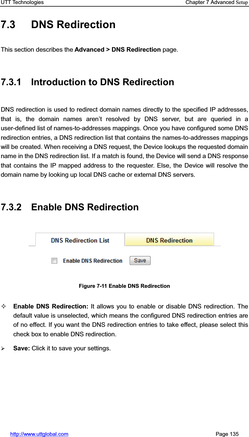 UTT Technologies    Chapter 7 Advanced Setuphttp://www.uttglobal.com                                                       Page 135 7.3 DNS Redirection This section describes the Advanced &gt; DNS Redirection page. 7.3.1 Introduction to DNS Redirection DNS redirection is used to redirect domain names directly to the specified IP addresses, that is, the domain names aren¶t resolved by DNS server, but are queried in a user-defined list of names-to-addresses mappings. Once you have configured some DNS redirection entries, a DNS redirection list that contains the names-to-addresses mappingswill be created. When receiving a DNS request, the Device lookups the requested domain name in the DNS redirection list. If a match is found, the Device will send a DNS response that contains the IP mapped address to the requester. Else, the Device will resolve the domain name by looking up local DNS cache or external DNS servers. 7.3.2 Enable DNS Redirection Figure 7-11 Enable DNS Redirection Enable DNS Redirection: It allows you to enable or disable DNS redirection. The default value is unselected, which means the configured DNS redirection entries are of no effect. If you want the DNS redirection entries to take effect, please select this check box to enable DNS redirection. ¾Save: Click it to save your settings.