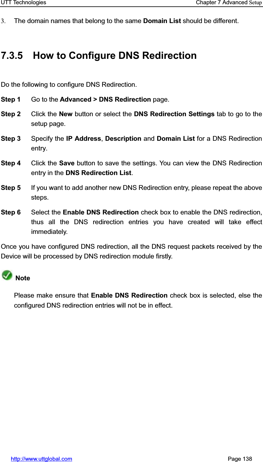 UTT Technologies    Chapter 7 Advanced Setuphttp://www.uttglobal.com                                                       Page 138 3.  The domain names that belong to the same Domain List should be different. 7.3.5  How to Configure DNS Redirection Do the following to configure DNS Redirection.   Step 1  Go to the Advanced &gt; DNS Redirection page. Step 2  Click the New button or select the DNS Redirection Settings tab to go to the setup page. Step 3  Specify the IP Address,Description and Domain List for a DNS Redirection entry. Step 4  Click the Save button to save the settings. You can view the DNS Redirection entry in the DNS Redirection List.Step 5  If you want to add another new DNS Redirection entry, please repeat the above steps. Step 6  Select the Enable DNS Redirection check box to enable the DNS redirection, thus all the DNS redirection entries you have created will take effect immediately. Once you have configured DNS redirection, all the DNS request packets received by the Device will be processed by DNS redirection module firstly.   NotePlease make ensure that Enable DNS Redirection check box is selected, else the configured DNS redirection entries will not be in effect. 