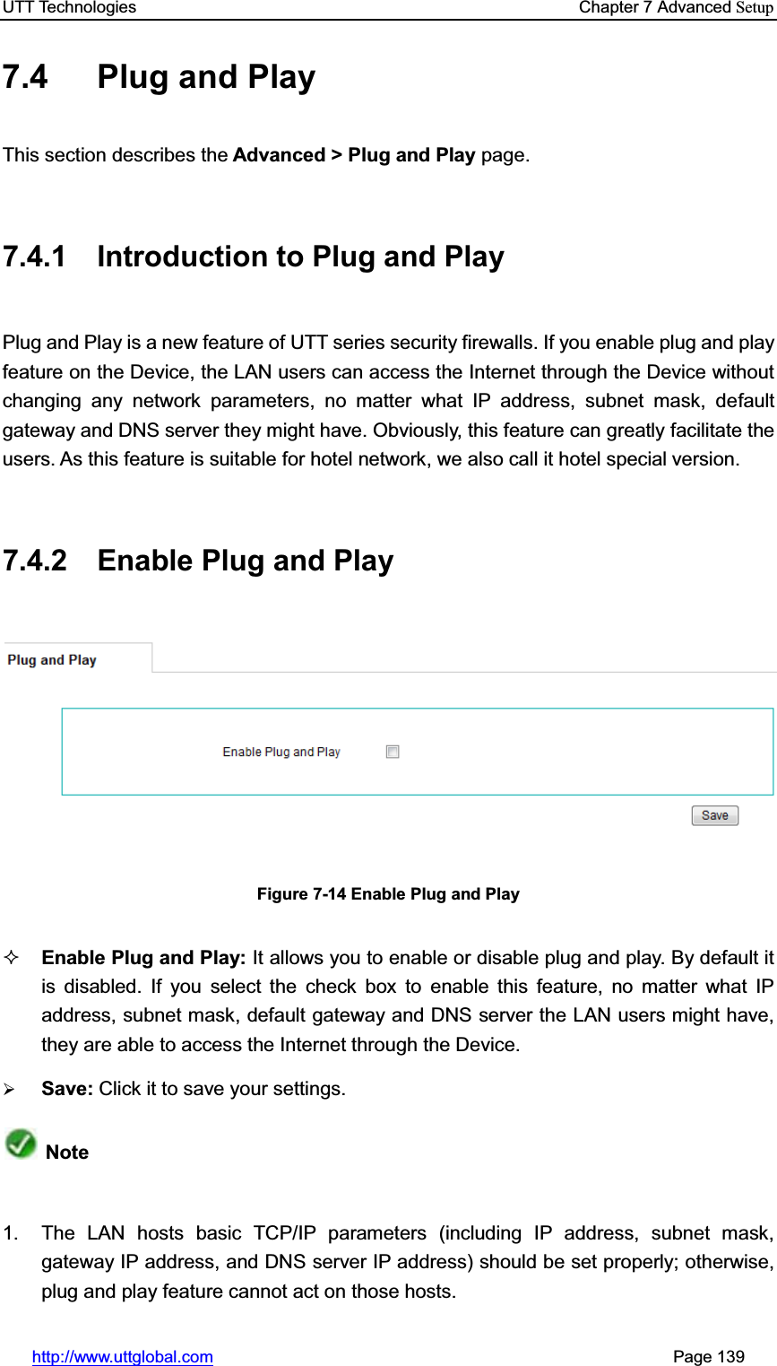 UTT Technologies    Chapter 7 Advanced Setuphttp://www.uttglobal.com                                                       Page 139 7.4  Plug and Play This section describes the Advanced &gt; Plug and Play page. 7.4.1  Introduction to Plug and Play Plug and Play is a new feature of UTT series security firewalls. If you enable plug and play feature on the Device, the LAN users can access the Internet through the Device without changing any network parameters, no matter what IP address, subnet mask, default gateway and DNS server they might have. Obviously, this feature can greatly facilitate the users. As this feature is suitable for hotel network, we also call it hotel special version. 7.4.2  Enable Plug and Play   Figure 7-14 Enable Plug and Play Enable Plug and Play: It allows you to enable or disable plug and play. By default it is disabled. If you select the check box to enable this feature, no matter what IP address, subnet mask, default gateway and DNS server the LAN users might have, they are able to access the Internet through the Device. ¾Save: Click it to save your settings.Note1.  The LAN hosts basic TCP/IP parameters (including IP address, subnet mask, gateway IP address, and DNS server IP address) should be set properly; otherwise, plug and play feature cannot act on those hosts. 