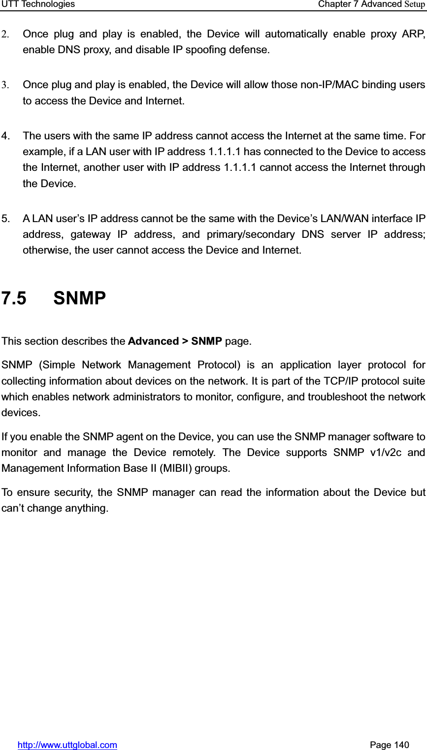 UTT Technologies    Chapter 7 Advanced Setuphttp://www.uttglobal.com                                                       Page 140 2.  Once plug and play is enabled, the Device will automatically enable proxy ARP, enable DNS proxy, and disable IP spoofing defense. 3.  Once plug and play is enabled, the Device will allow those non-IP/MAC binding users to access the Device and Internet.4.  The users with the same IP address cannot access the Internet at the same time. For example, if a LAN user with IP address 1.1.1.1 has connected to the Device to access the Internet, another user with IP address 1.1.1.1 cannot access the Internet through the Device. 5.  A LAN user¶s IP address cannot be the same with the Device¶s LAN/WAN interface IP address, gateway IP address, and primary/secondary DNS server IP address; otherwise, the user cannot access the Device and Internet. 7.5 SNMPThis section describes the Advanced &gt; SNMP page. SNMP (Simple Network Management Protocol) is an application layer protocol for collecting information about devices on the network. It is part of the TCP/IP protocol suite which enables network administrators to monitor, configure, and troubleshoot the network devices. If you enable the SNMP agent on the Device, you can use the SNMP manager software to monitor and manage the Device remotely. The Device supports SNMP v1/v2c and Management Information Base II (MIBII) groups.   To ensure security, the SNMP manager can read the information about the Device but can¶t change anything.   