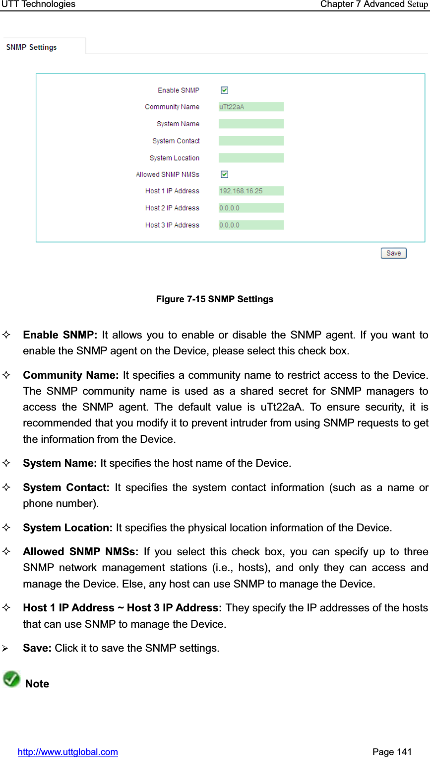 UTT Technologies    Chapter 7 Advanced Setuphttp://www.uttglobal.com                                                       Page 141 Figure 7-15 SNMP Settings Enable SNMP: It allows you to enable or disable the SNMP agent. If you want to enable the SNMP agent on the Device, please select this check box.   Community Name: It specifies a community name to restrict access to the Device. The SNMP community name is used as a shared secret for SNMP managers to access the SNMP agent. The default value is uTt22aA. To ensure security, it is recommended that you modify it to prevent intruder from using SNMP requests to get the information from the Device. System Name: It specifies the host name of the Device. System Contact: It specifies the system contact information (such as a name or phone number). System Location: It specifies the physical location information of the Device. Allowed SNMP NMSs: If you select this check box, you can specify up to three SNMP network management stations (i.e., hosts), and only they can access and manage the Device. Else, any host can use SNMP to manage the Device. Host 1 IP Address ~ Host 3 IP Address: They specify the IP addresses of the hosts that can use SNMP to manage the Device.¾Save: Click it to save the SNMP settings.Note