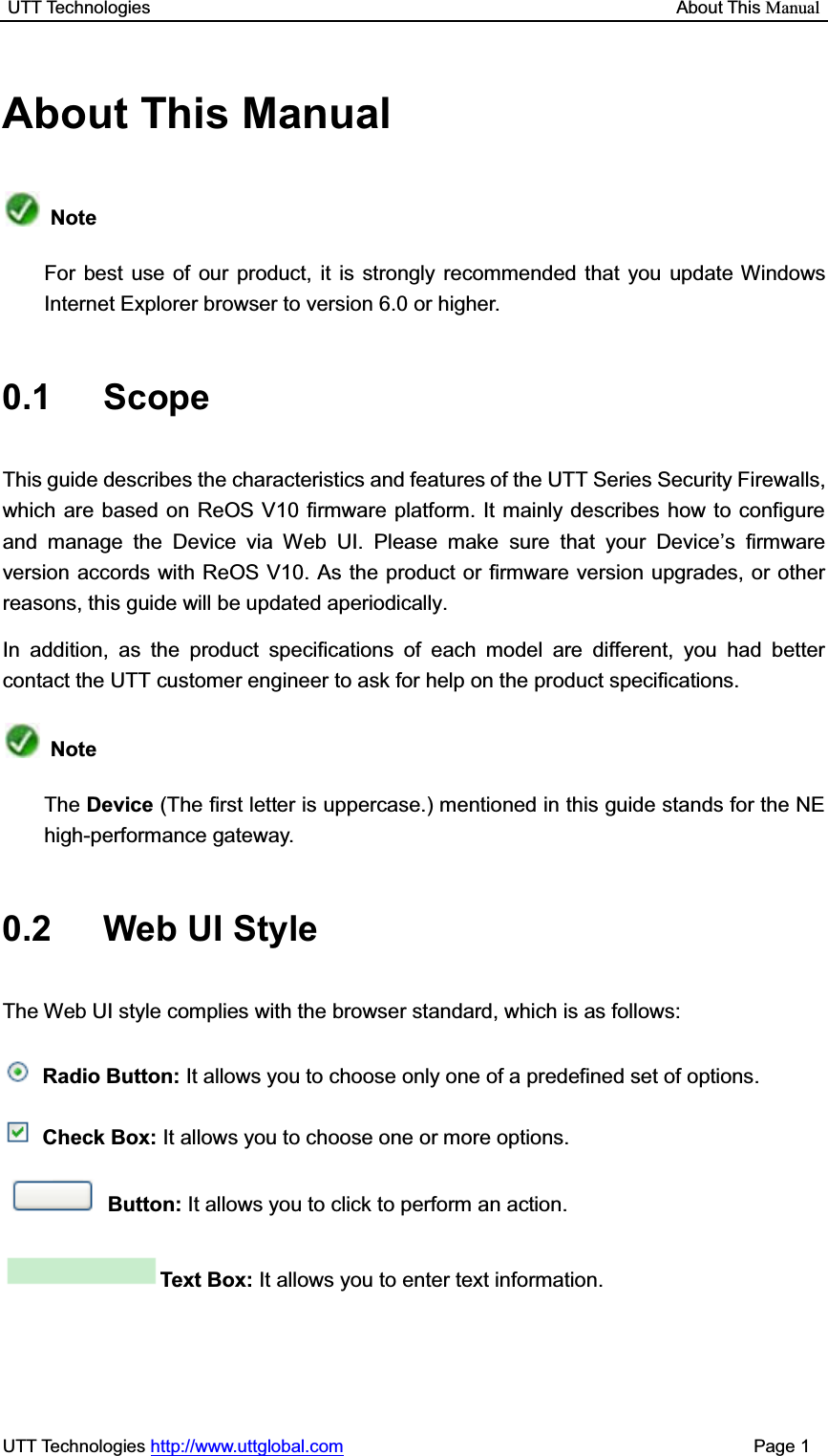 UTT Technologies                                                           About This ManualUTT Technologies http://www.uttglobal.com                                              Page 1 About This Manual NoteFor best use of our product, it is strongly recommended that you update Windows Internet Explorer browser to version 6.0 or higher.   0.1 Scope This guide describes the characteristics and features of the UTT Series Security Firewalls, which are based on ReOS V10 firmware platform. It mainly describes how to configure and manage the Device via Web UI. Please make sure that your Device¶s firmware version accords with ReOS V10. As the product or firmware version upgrades, or other reasons, this guide will be updated aperiodically. In addition, as the product specifications of each model are different, you had better contact the UTT customer engineer to ask for help on the product specifications. NoteThe Device (The first letter is uppercase.) mentioned in this guide stands for the NE high-performance gateway. 0.2 Web UI Style The Web UI style complies with the browser standard, which is as follows: Radio Button: It allows you to choose only one of a predefined set of options. Check Box: It allows you to choose one or more options. Button: It allows you to click to perform an action. Text Box: It allows you to enter text information. 