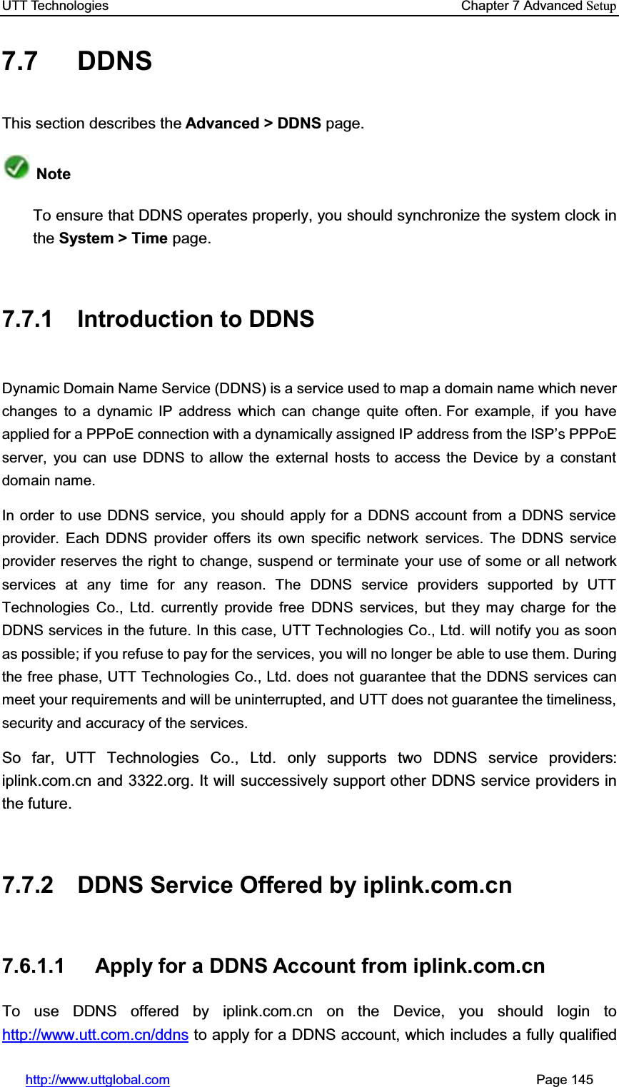 UTT Technologies    Chapter 7 Advanced Setuphttp://www.uttglobal.com                                                       Page 145 7.7 DDNS This section describes the Advanced &gt; DDNS page. NoteTo ensure that DDNS operates properly, you should synchronize the system clock in the System &gt; Time page. 7.7.1 Introduction to DDNS Dynamic Domain Name Service (DDNS) is a service used to map a domain name which never changes to a dynamic IP address which can change quite often. For example, if you have applied for a PPPoE connection with a dynamically DVVLJQHG,3DGGUHVVIURPWKH,63¶s PPPoE server, you can use DDNS to allow the external hosts to access the Device by a constant domain name.   In order to use DDNS service, you should apply for a DDNS account from a DDNS service provider. Each DDNS provider offers its own specific network services. The DDNS service provider reserves the right to change, suspend or terminate your use of some or all network services at any time for any reason. The DDNS service providers supported by UTT Technologies Co., Ltd. currently provide free DDNS services, but they may charge for the DDNS services in the future. In this case, UTT Technologies Co., Ltd. will notify you as soon as possible; if you refuse to pay for the services, you will no longer be able to use them. During the free phase, UTT Technologies Co., Ltd. does not guarantee that the DDNS services can meet your requirements and will be uninterrupted, and UTT does not guarantee the timeliness, security and accuracy of the services. So far, UTT Technologies Co., Ltd. only supports two DDNS service providers: iplink.com.cn and 3322.org. It will successively support other DDNS service providers in the future.   7.7.2 DDNS Service Offered by iplink.com.cn 7.6.1.1  Apply for a DDNS Account from iplink.com.cn To use DDNS offered by iplink.com.cn on the Device, you should login to http://www.utt.com.cn/ddns to apply for a DDNS account, which includes a fully qualified 