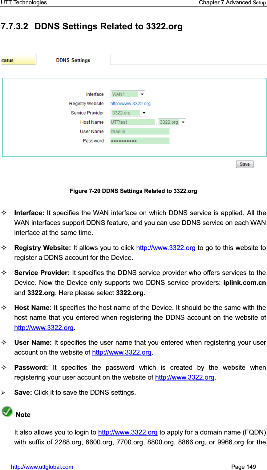 UTT Technologies    Chapter 7 Advanced Setuphttp://www.uttglobal.com                                                       Page 149 7.7.3.2  DDNS Settings Related to 3322.org Figure 7-20 DDNS Settings Related to 3322.org Interface: It specifies the WAN interface on which DDNS service is applied. All the WAN interfaces support DDNS feature, and you can use DDNS service on each WAN interface at the same time.   Registry Website: It allows you to click http://www.3322.org to go to this website to register a DDNS account for the Device. Service Provider: It specifies the DDNS service provider who offers services to the Device. Now the Device only supports two DDNS service providers: iplink.com.cnand 3322.org. Here please select 3322.org.Host Name: It specifies the host name of the Device. It should be the same with the host name that you entered when registering the DDNS account on the website ofhttp://www.3322.org.User Name: It specifies the user name that you entered when registering your user account on the website of http://www.3322.org.Password: It specifies the password which is created by the website when registering your user account on the website of http://www.3322.org.¾Save: Click it to save the DDNS settings.NoteIt also allows you to login to http://www.3322.org to apply for a domain name (FQDN) with suffix of 2288.org, 6600.org, 7700.org, 8800.org, 8866.org, or 9966.org for the 