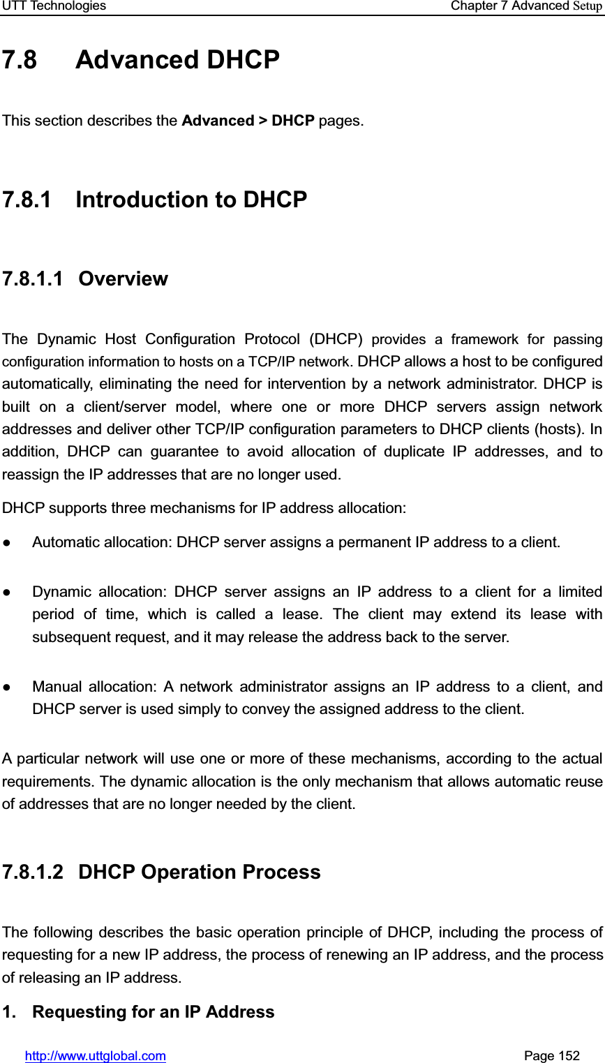 UTT Technologies    Chapter 7 Advanced Setuphttp://www.uttglobal.com                                                       Page 152 7.8 Advanced DHCP This section describes the Advanced &gt; DHCP pages.  7.8.1 Introduction to DHCP 7.8.1.1 Overview The Dynamic Host Configuration Protocol (DHCP) provides a framework for passing configuration information to hosts on a TCP/IP network. DHCP allows a host to be configured automatically, eliminating the need for intervention by a network administrator. DHCP is built on a client/server model, where one or more DHCP servers assign network addresses and deliver other TCP/IP configuration parameters to DHCP clients (hosts). In addition, DHCP can guarantee to avoid allocation of duplicate IP addresses, and to reassign the IP addresses that are no longer used. DHCP supports three mechanisms for IP address allocation: Ɣ  Automatic allocation: DHCP server assigns a permanent IP address to a client. Ɣ  Dynamic allocation: DHCP server assigns an IP address to a client for a limited period of time, which is called a lease. The client may extend its lease with subsequent request, and it may release the address back to the server.   Ɣ  Manual allocation: A network administrator assigns an IP address to a client, and DHCP server is used simply to convey the assigned address to the client. A particular network will use one or more of these mechanisms, according to the actual requirements. The dynamic allocation is the only mechanism that allows automatic reuse of addresses that are no longer needed by the client.   7.8.1.2  DHCP Operation Process The following describes the basic operation principle of DHCP, including the process of requesting for a new IP address, the process of renewing an IP address, and the process of releasing an IP address. 1.  Requesting for an IP Address 