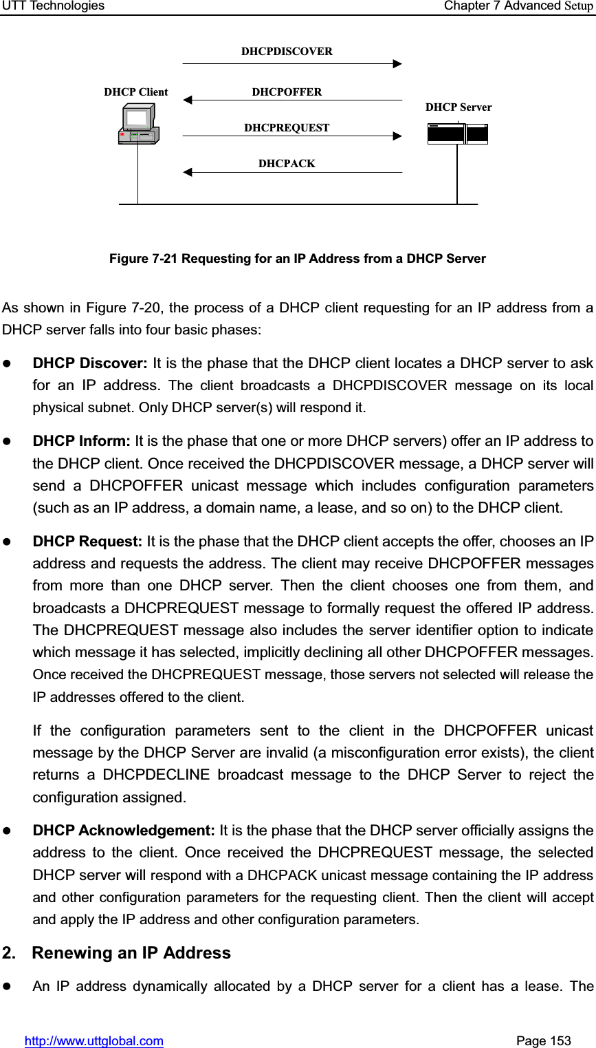 UTT Technologies    Chapter 7 Advanced Setuphttp://www.uttglobal.com                                                       Page 153 DHCP ClientDHCP ServerDHCPDISCOVERDHCPOFFERDHCPREQUESTDHCPACKFigure 7-21 Requesting for an IP Address from a DHCP Server As shown in Figure 7-20, the process of a DHCP client requesting for an IP address from a DHCP server falls into four basic phases: zDHCP Discover: It is the phase that the DHCP client locates a DHCP server to ask for an IP address. The client broadcasts a DHCPDISCOVER message on its local physical subnet. Only DHCP server(s) will respond it. zDHCP Inform: It is the phase that one or more DHCP servers) offer an IP address to the DHCP client. Once received the DHCPDISCOVER message, a DHCP server will send a DHCPOFFER unicast message which includes configuration parameters (such as an IP address, a domain name, a lease, and so on) to the DHCP client.   zDHCP Request: It is the phase that the DHCP client accepts the offer, chooses an IP address and requests the address. The client may receive DHCPOFFER messages from more than one DHCP server. Then the client chooses one from them, and broadcasts a DHCPREQUEST message to formally request the offered IP address. The DHCPREQUEST message also includes the server identifier option to indicate which message it has selected, implicitly declining all other DHCPOFFER messages.Once received the DHCPREQUEST message, those servers not selected will release the IP addresses offered to the client.If the configuration parameters sent to the client in the DHCPOFFER unicast message by the DHCP Server are invalid (a misconfiguration error exists), the client returns a DHCPDECLINE broadcast message to the DHCP Server to reject the configuration assigned. zDHCP Acknowledgement: It is the phase that the DHCP server officially assigns the address to the client. Once received the DHCPREQUEST message, the selected DHCP server will respond with a DHCPACK unicast message containing the IP address and other configuration parameters for the requesting client. Then the client will accept and apply the IP address and other configuration parameters.2. Renewing an IP Address  zAn IP address dynamically allocated by a DHCP server for a client has a lease. The 