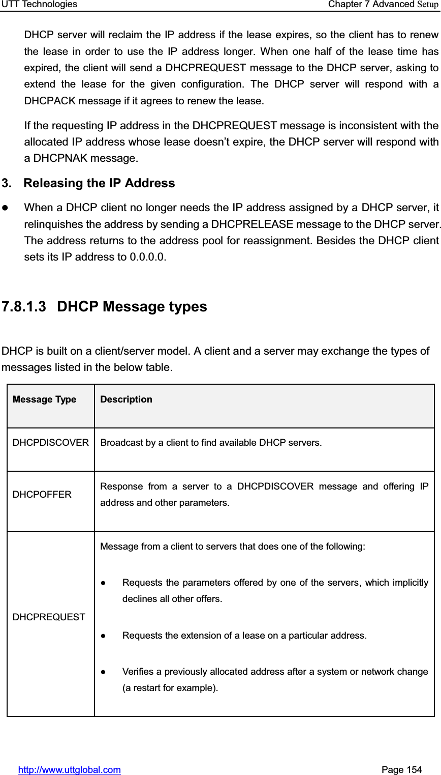UTT Technologies    Chapter 7 Advanced Setuphttp://www.uttglobal.com                                                       Page 154 DHCP server will reclaim the IP address if the lease expires, so the client has to renew the lease in order to use the IP address longer. When one half of the lease time has expired, the client will send a DHCPREQUEST message to the DHCP server, asking to extend the lease for the given configuration. The DHCP server will respond with a DHCPACK message if it agrees to renew the lease. If the requesting IP address in the DHCPREQUEST message is inconsistent with the allocated IP address whose lease GRHVQ¶W expire, the DHCP server will respond with a DHCPNAK message. 3. Releasing the IP Address zWhen a DHCP client no longer needs the IP address assigned by a DHCP server, it relinquishes the address by sending a DHCPRELEASE message to the DHCP server. The address returns to the address pool for reassignment. Besides the DHCP client sets its IP address to 0.0.0.0. 7.8.1.3 DHCP Message types DHCP is built on a client/server model. A client and a server may exchange the types of messages listed in the below table. Message Type  DescriptionDHCPDISCOVER  Broadcast by a client to find available DHCP servers. DHCPOFFER  Response from a server to a DHCPDISCOVER message and offering IP address and other parameters. DHCPREQUEST Message from a client to servers that does one of the following: Ɣ  Requests the parameters offered by one of the servers, which implicitly declines all other offers. Ɣ  Requests the extension of a lease on a particular address. Ɣ  Verifies a previously allocated address after a system or network change(a restart for example). 