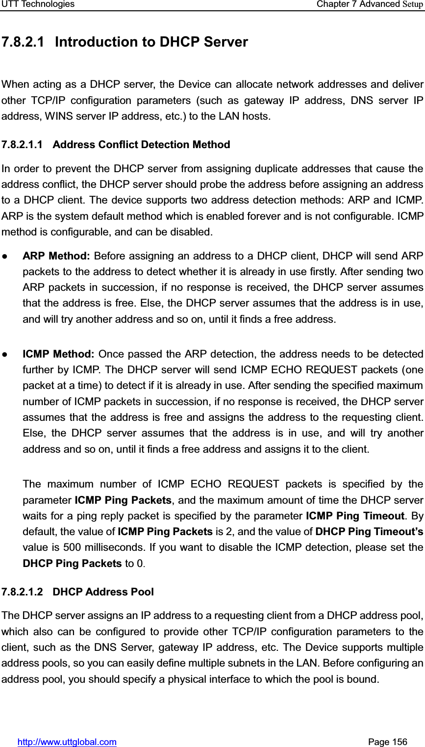 UTT Technologies    Chapter 7 Advanced Setuphttp://www.uttglobal.com                                                       Page 156 7.8.2.1  Introduction to DHCP Server   When acting as a DHCP server, the Device can allocate network addresses and deliver other TCP/IP configuration parameters (such as gateway IP address, DNS server IP address, WINS server IP address, etc.) to the LAN hosts. 7.8.2.1.1 Address Conflict Detection Method In order to prevent the DHCP server from assigning duplicate addresses that cause the address conflict, the DHCP server should probe the address before assigning an address to a DHCP client. The device supports two address detection methods: ARP and ICMP. ARP is the system default method which is enabled forever and is not configurable. ICMP method is configurable, and can be disabled. ƔARP Method: Before assigning an address to a DHCP client, DHCP will send ARP packets to the address to detect whether it is already in use firstly. After sending two ARP packets in succession, if no response is received, the DHCP server assumes that the address is free. Else, the DHCP server assumes that the address is in use, and will try another address and so on, until it finds a free address. ƔICMP Method: Once passed the ARP detection, the address needs to be detected further by ICMP. The DHCP server will send ICMP ECHO REQUEST packets (one packet at a time) to detect if it is already in use. After sending the specified maximum number of ICMP packets in succession, if no response is received, the DHCP server assumes that the address is free and assigns the address to the requesting client. Else, the DHCP server assumes that the address is in use, and will try another address and so on, until it finds a free address and assigns it to the client. The maximum number of ICMP ECHO REQUEST packets is specified by the parameter ICMP Ping Packets, and the maximum amount of time the DHCP server waits for a ping reply packet is specified by the parameter ICMP Ping Timeout. By default, the value of ICMP Ping Packets is 2, and the value of DHCP Ping Timeout¶svalue is 500 milliseconds. If you want to disable the ICMP detection, please set the DHCP Ping Packets to 0.7.8.2.1.2 DHCP Address Pool The DHCP server assigns an IP address to a requesting client from a DHCP address pool, which also can be configured to provide other TCP/IP configuration parameters to the client, such as the DNS Server, gateway IP address, etc. The Device supports multiple address pools, so you can easily define multiple subnets in the LAN. Before configuring an address pool, you should specify a physical interface to which the pool is bound. 