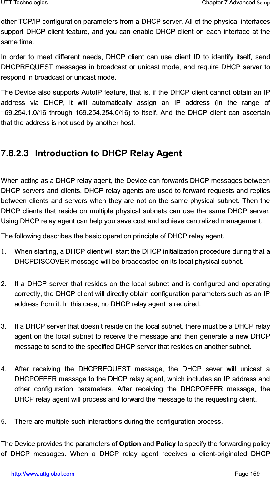 UTT Technologies    Chapter 7 Advanced Setuphttp://www.uttglobal.com                                                       Page 159 other TCP/IP configuration parameters from a DHCP server. All of the physical interfaces support DHCP client feature, and you can enable DHCP client on each interface at the same time. In order to meet different needs, DHCP client can use client ID to identify itself, send DHCPREQUEST messages in broadcast or unicast mode, and require DHCP server to respond in broadcast or unicast mode. The Device also supports AutoIP feature, that is, if the DHCP client cannot obtain an IP address via DHCP, it will automatically assign an IP address (in the range of 169.254.1.0/16 through 169.254.254.0/16) to itself. And the DHCP client can ascertain that the address is not used by another host. 7.8.2.3  Introduction to DHCP Relay Agent When acting as a DHCP relay agent, the Device can forwards DHCP messages between DHCP servers and clients. DHCP relay agents are used to forward requests and replies between clients and servers when they are not on the same physical subnet. Then the DHCP clients that reside on multiple physical subnets can use the same DHCP server. Using DHCP relay agent can help you save cost and achieve centralized management. The following describes the basic operation principle of DHCP relay agent. 1. When starting, a DHCP client will start the DHCP initialization procedure during that a DHCPDISCOVER message will be broadcasted on its local physical subnet.2.  If a DHCP server that resides on the local subnet and is configured and operating correctly, the DHCP client will directly obtain configuration parameters such as an IP address from it. In this case, no DHCP relay agent is required. 3.  If a DHCP server that doesn¶t reside on the local subnet, there must be a DHCP relay agent on the local subnet to receive the message and then generate a new DHCP message to send to the specified DHCP server that resides on another subnet. 4.  After receiving the DHCPREQUEST message, the DHCP sever will unicast a DHCPOFFER message to the DHCP relay agent, which includes an IP address and other configuration parameters. After receiving the DHCPOFFER message, the DHCP relay agent will process and forward the message to the requesting client.   5.  There are multiple such interactions during the configuration process. The Device provides the parameters of Option and Policy to specify the forwarding policy of DHCP messages. When a DHCP relay agent receives a client-originated DHCP 