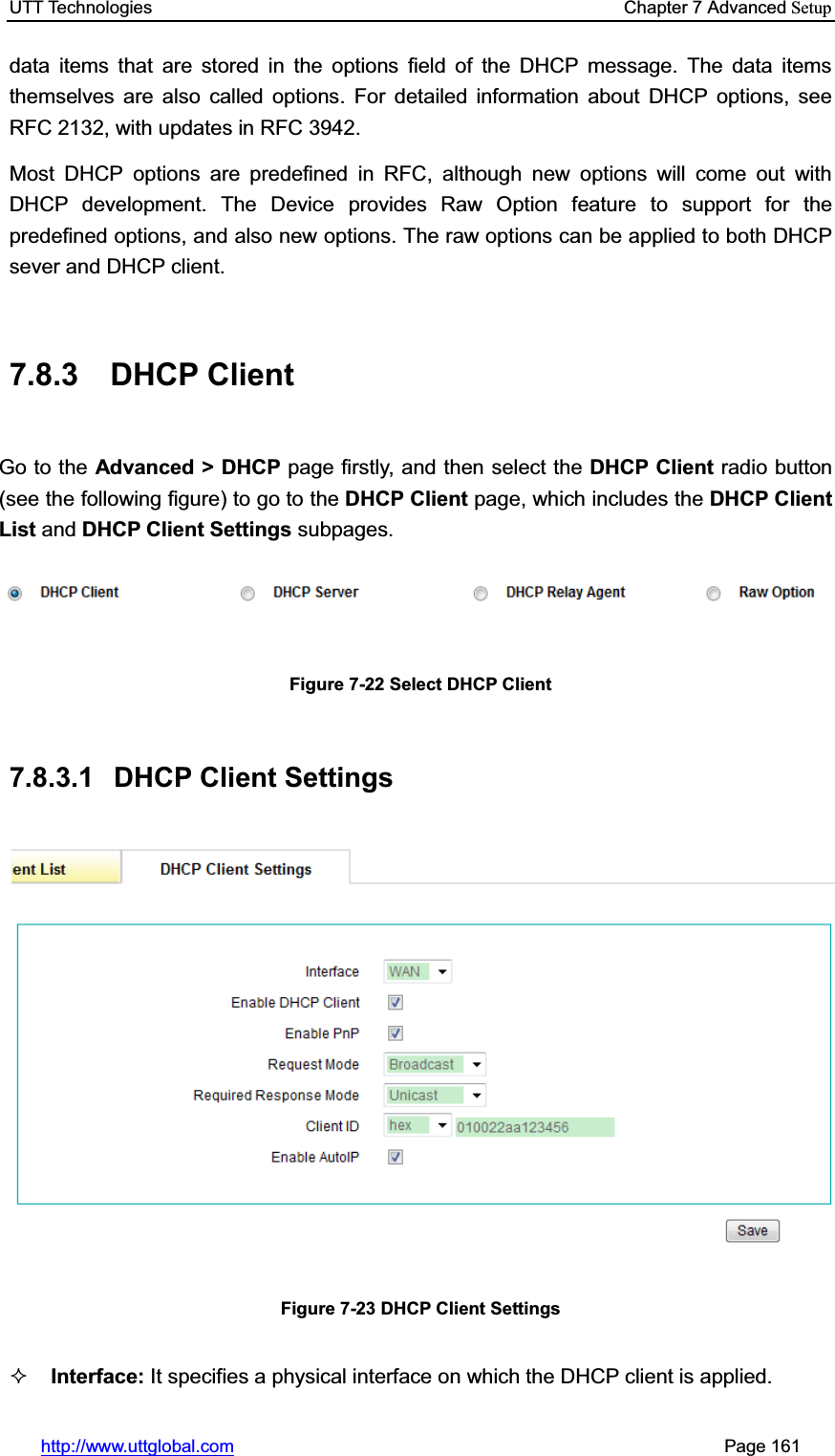 UTT Technologies    Chapter 7 Advanced Setuphttp://www.uttglobal.com                                                       Page 161 data items that are stored in the options field of the DHCP message. The data items themselves are also called options. For detailed information about DHCP options, see RFC 2132, with updates in RFC 3942. Most DHCP options are predefined in RFC, although new options will come out with DHCP development. The Device provides Raw Option feature to support for the predefined options, and also new options. The raw options can be applied to both DHCP sever and DHCP client. 7.8.3 DHCP Client Go to the Advanced &gt; DHCP page firstly, and then select the DHCP Client radio button (see the following figure) to go to the DHCP Client page, which includes the DHCP Client List and DHCP Client Settings subpages. Figure 7-22 Select DHCP Client 7.8.3.1 DHCP Client Settings  Figure 7-23 DHCP Client Settings Interface: It specifies a physical interface on which the DHCP client is applied. 