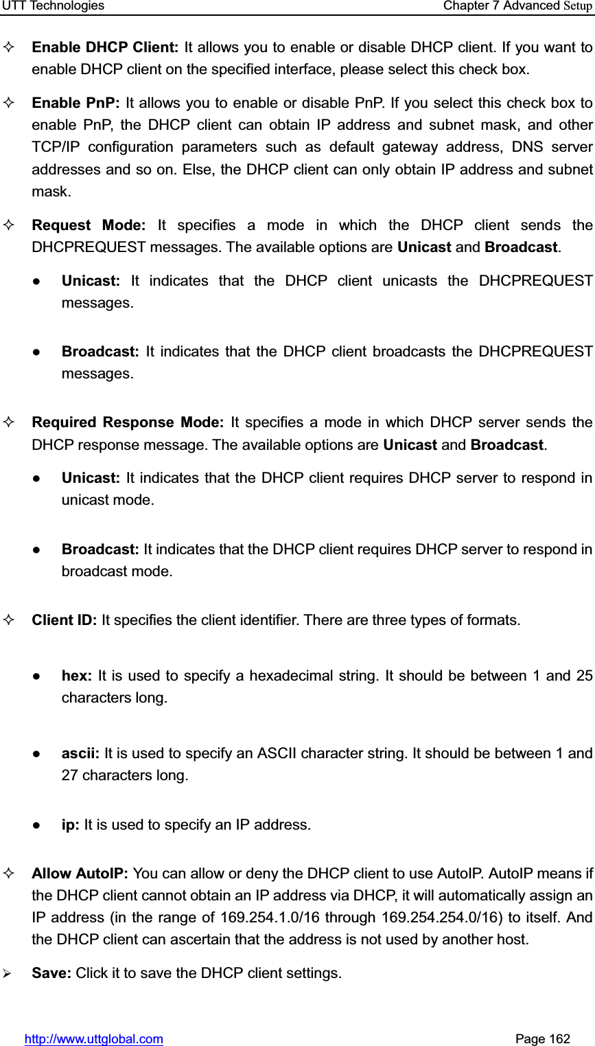UTT Technologies    Chapter 7 Advanced Setuphttp://www.uttglobal.com                                                       Page 162 Enable DHCP Client: It allows you to enable or disable DHCP client. If you want to enable DHCP client on the specified interface, please select this check box. Enable PnP: It allows you to enable or disable PnP. If you select this check box to enable PnP, the DHCP client can obtain IP address and subnet mask, and other TCP/IP configuration parameters such as default gateway address, DNS server addresses and so on. Else, the DHCP client can only obtain IP address and subnet mask. Request Mode: It specifies a mode in which the DHCP client sends the DHCPREQUEST messages. The available options are Unicast and Broadcast.ƔUnicast: It indicates that the DHCP client unicasts the DHCPREQUEST messages. ƔBroadcast:  It indicates that the DHCP client broadcasts the DHCPREQUEST messages. Required Response Mode: It specifies a mode in which DHCP server sends the DHCP response message. The available options are Unicast and Broadcast.ƔUnicast: It indicates that the DHCP client requires DHCP server to respond in unicast mode. ƔBroadcast: It indicates that the DHCP client requires DHCP server to respond in broadcast mode. Client ID: It specifies the client identifier. There are three types of formats. Ɣhex: It is used to specify a hexadecimal string. It should be between 1 and 25 characters long.Ɣascii: It is used to specify an ASCII character string. It should be between 1 and 27 characters long.Ɣip: It is used to specify an IP address. Allow AutoIP: You can allow or deny the DHCP client to use AutoIP. AutoIP means if the DHCP client cannot obtain an IP address via DHCP, it will automatically assign an IP address (in the range of 169.254.1.0/16 through 169.254.254.0/16) to itself. And the DHCP client can ascertain that the address is not used by another host. ¾Save: Click it to save the DHCP client settings.