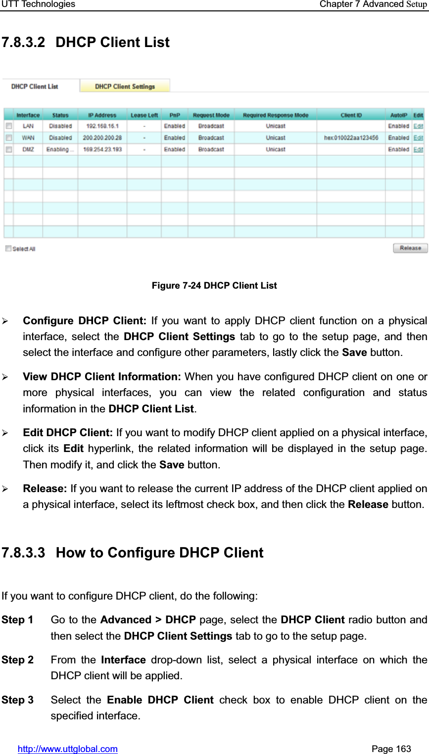 UTT Technologies    Chapter 7 Advanced Setuphttp://www.uttglobal.com                                                       Page 163 7.8.3.2 DHCP Client List Figure 7-24 DHCP Client List ¾Configure DHCP Client: If you want to apply DHCP client function on a physical interface, select the DHCP Client Settings tab to go to the setup page, and then select the interface and configure other parameters, lastly click the Save button. ¾View DHCP Client Information: When you have configured DHCP client on one or more physical interfaces, you can view the related configuration and status information in the DHCP Client List.¾Edit DHCP Client: If you want to modify DHCP client applied on a physical interface, click its Edit hyperlink, the related information will be displayed in the setup page. Then modify it, and click the Save button. ¾Release: If you want to release the current IP address of the DHCP client applied on a physical interface, select its leftmost check box, and then click the Release button. 7.8.3.3  How to Configure DHCP Client If you want to configure DHCP client, do the following:   Step 1  Go to the Advanced &gt; DHCP page, select the DHCP Client radio button and then select the DHCP Client Settings tab to go to the setup page. Step 2  From the Interface drop-down list, select a physical interface on which the DHCP client will be applied. Step 3  Select the Enable DHCP Client check box to enable DHCP client on the specified interface. 