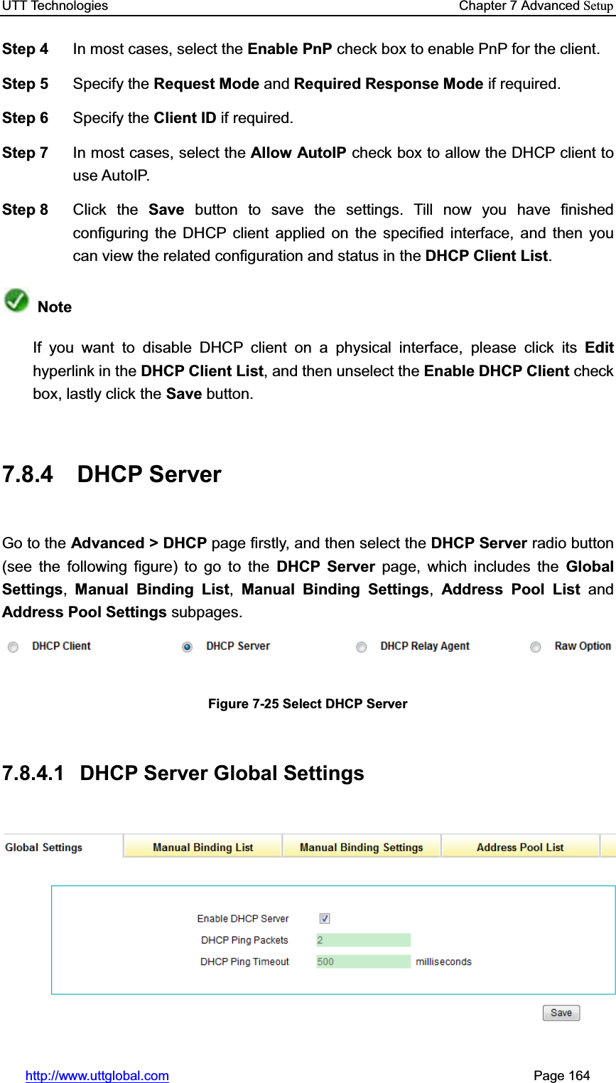 UTT Technologies    Chapter 7 Advanced Setuphttp://www.uttglobal.com                                                       Page 164 Step 4  In most cases, select the Enable PnP check box to enable PnP for the client. Step 5  Specify the Request Mode and Required Response Mode if required.   Step 6  Specify the Client ID if required. Step 7  In most cases, select the Allow AutoIP check box to allow the DHCP client to use AutoIP. Step 8  Click the Save button to save the settings. Till now you have finished configuring the DHCP client applied on the specified interface, and then you can view the related configuration and status in the DHCP Client List.NoteIf you want to disable DHCP client on a physical interface, please click its Edithyperlink in the DHCP Client List, and then unselect the Enable DHCP Client check box, lastly click the Save button. 7.8.4 DHCP Server Go to the Advanced &gt; DHCP page firstly, and then select the DHCP Server radio button (see the following figure) to go to the DHCP Server page, which includes the Global Settings,Manual Binding List, Manual Binding Settings,Address Pool List and Address Pool Settings subpages. Figure 7-25 Select DHCP Server 7.8.4.1  DHCP Server Global Settings 