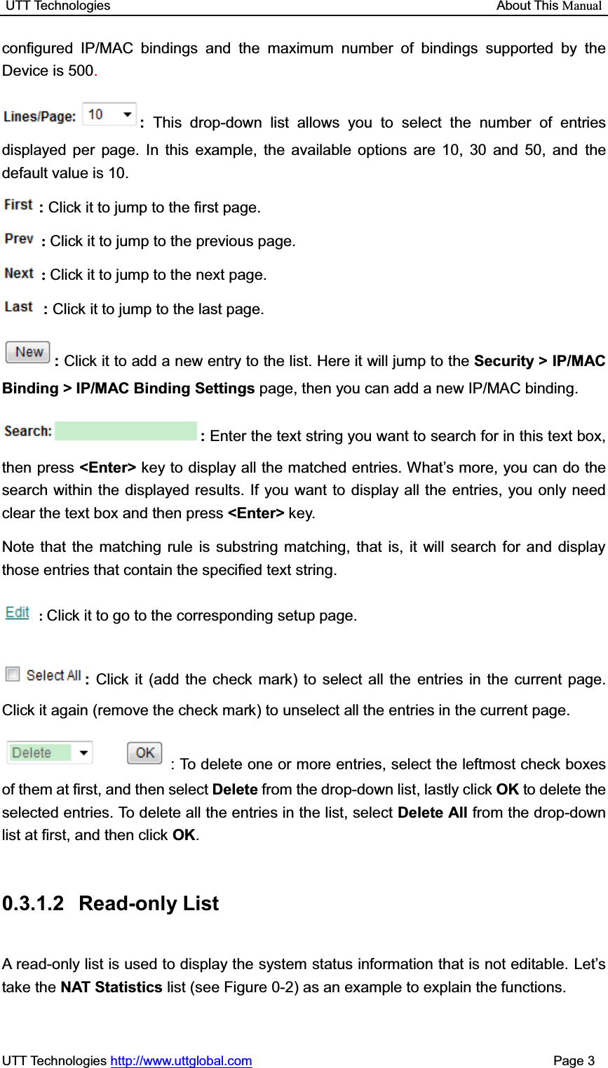 UTT Technologies                                                           About This ManualUTT Technologies http://www.uttglobal.com                                              Page 3 configured IP/MAC bindings and the maximum number of bindings supported by the Device is 500.: This drop-down list allows you to select the number of entries displayed per page. In this example, the available options are 10, 30 and 50, and the default value is 10. :Click it to jump to the first page. :Click it to jump to the previous page. :Click it to jump to the next page. :Click it to jump to the last page. :Click it to add a new entry to the list. Here it will jump to the Security &gt; IP/MAC Binding &gt; IP/MAC Binding Settings page, then you can add a new IP/MAC binding. : Enter the text string you want to search for in this text box, then press &lt;Enter&gt; key to display all the matched entries. What¶s more, you can do the search within the displayed results. If you want to display all the entries, you only need clear the text box and then press &lt;Enter&gt; key.  Note that the matching rule is substring matching, that is, it will search for and display those entries that contain the specified text string. :Click it to go to the corresponding setup page. :Click it (add the check mark) to select all the entries in the current page. Click it again (remove the check mark) to unselect all the entries in the current page. : To delete one or more entries, select the leftmost check boxes of them at first, and then select Delete from the drop-down list, lastly click OK to delete the selected entries. To delete all the entries in the list, select Delete All from the drop-down list at first, and then click OK.0.3.1.2 Read-only List A read-only list is used to display the system status information that is not editable. Let¶stake the NAT Statistics list (see Figure 0-2) as an example to explain the functions. 