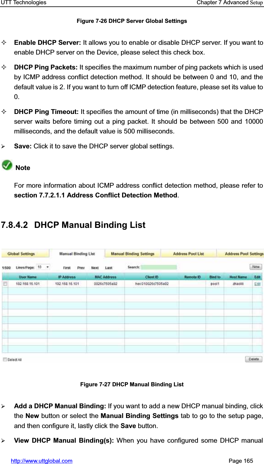 UTT Technologies    Chapter 7 Advanced Setuphttp://www.uttglobal.com                                                       Page 165 Figure 7-26 DHCP Server Global Settings Enable DHCP Server: It allows you to enable or disable DHCP server. If you want to enable DHCP server on the Device, please select this check box. DHCP Ping Packets: It specifies the maximum number of ping packets which is usedby ICMP address conflict detection method. It should be between 0 and 10, and the default value is 2. If you want to turn off ICMP detection feature, please set its value to 0.DHCP Ping Timeout: It specifies the amount of time (in milliseconds) that the DHCP server waits before timing out a ping packet. It should be between 500 and 10000 milliseconds, and the default value is 500 milliseconds.¾Save: Click it to save the DHCP server global settings.NoteFor more information about ICMP address conflict detection method, please refer to section 7.7.2.1.1 Address Conflict Detection Method.7.8.4.2  DHCP Manual Binding List Figure 7-27 DHCP Manual Binding List ¾Add a DHCP Manual Binding: If you want to add a new DHCP manual binding, clickthe New button or select the Manual Binding Settings tab to go to the setup page, and then configure it, lastly click the Save button. ¾View DHCP Manual Binding(s): When you have configured some DHCP manual 