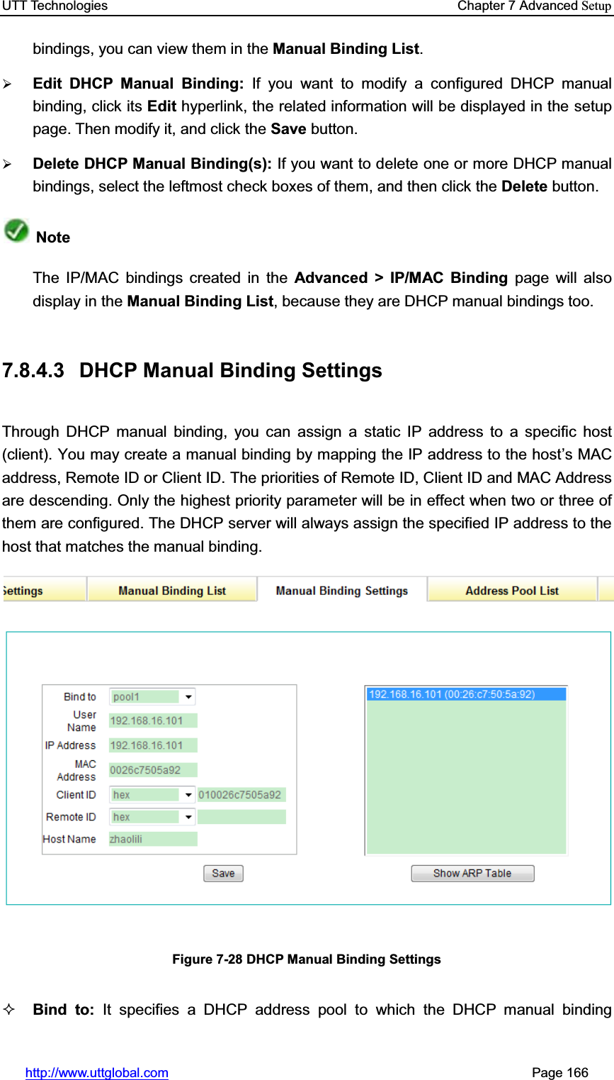 UTT Technologies    Chapter 7 Advanced Setuphttp://www.uttglobal.com                                                       Page 166 bindings, you can view them in the Manual Binding List.¾Edit DHCP Manual Binding: If you want to modify a configured DHCP manual binding, click its Edit hyperlink, the related information will be displayed in the setup page. Then modify it, and click the Save button.¾Delete DHCP Manual Binding(s): If you want to delete one or more DHCP manual bindings, select the leftmost check boxes of them, and then click the Delete button. NoteThe IP/MAC bindings created in the Advanced &gt; IP/MAC Binding page will also   display in the Manual Binding List, because they are DHCP manual bindings too.7.8.4.3  DHCP Manual Binding Settings Through DHCP manual binding, you can assign a static IP address to a specific host (client). You may create a manual binding by mapping the IP address to the host¶s MAC address, Remote ID or Client ID. The priorities of Remote ID, Client ID and MAC Address are descending. Only the highest priority parameter will be in effect when two or three of them are configured. The DHCP server will always assign the specified IP address to the host that matches the manual binding. Figure 7-28 DHCP Manual Binding Settings Bind to: It specifies a DHCP address pool to which the DHCP manual binding 