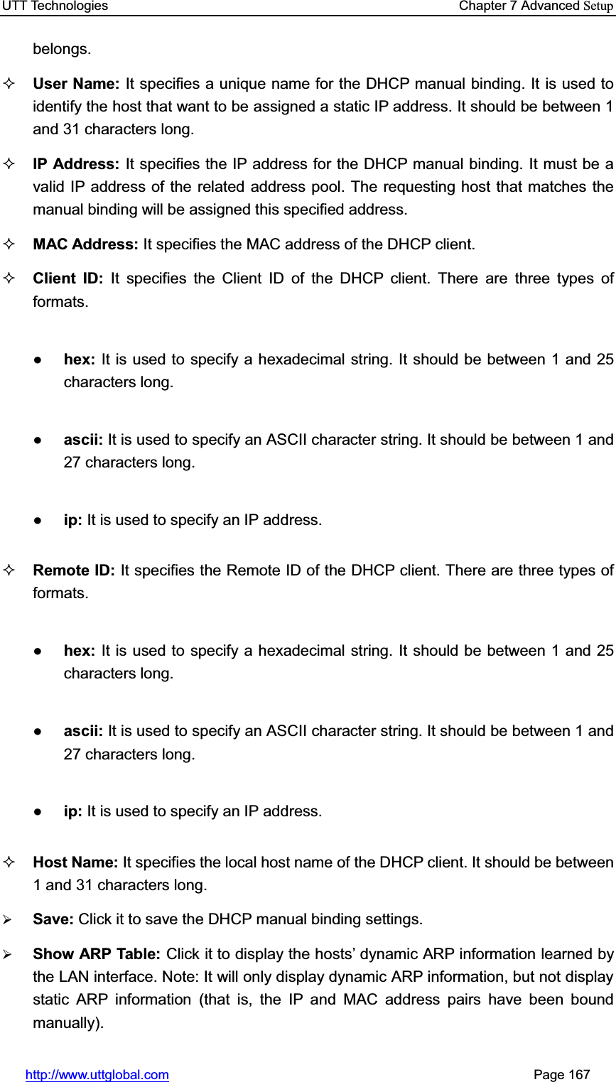 UTT Technologies    Chapter 7 Advanced Setuphttp://www.uttglobal.com                                                       Page 167 belongs. User Name: It specifies a unique name for the DHCP manual binding. It is used to identify the host that want to be assigned a static IP address. It should be between 1 and 31 characters long.IP Address: It specifies the IP address for the DHCP manual binding. It must be a valid IP address of the related address pool. The requesting host that matches the manual binding will be assigned this specified address.   MAC Address: It specifies the MAC address of the DHCP client. Client ID: It specifies the Client ID of the DHCP client. There are three types of formats. Ɣhex: It is used to specify a hexadecimal string. It should be between 1 and 25 characters long.Ɣascii: It is used to specify an ASCII character string. It should be between 1 and 27 characters long.Ɣip: It is used to specify an IP address.Remote ID: It specifies the Remote ID of the DHCP client. There are three types of formats. Ɣhex: It is used to specify a hexadecimal string. It should be between 1 and 25 characters long.Ɣascii: It is used to specify an ASCII character string. It should be between 1 and 27 characters long.Ɣip: It is used to specify an IP address.Host Name: It specifies the local host name of the DHCP client. It should be between 1 and 31 characters long.¾Save: Click it to save the DHCP manual binding settings.¾Show ARP Table: Click it to display the hostV¶ dynamic ARP information learned by the LAN interface. Note: It will only display dynamic ARP information, but not display static ARP information (that is, the IP and MAC address pairs have been bound manually).