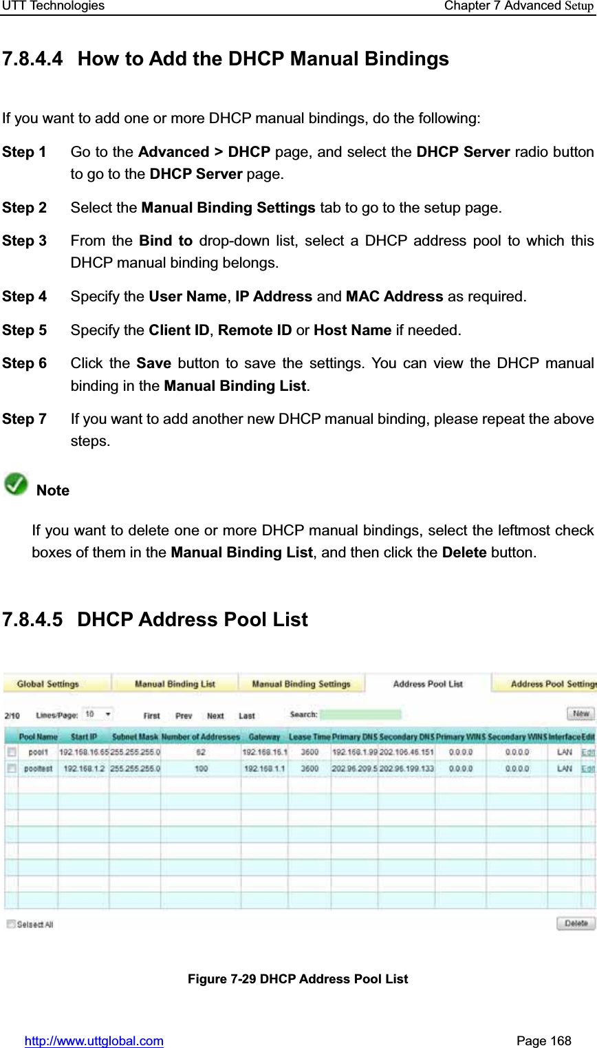 UTT Technologies    Chapter 7 Advanced Setuphttp://www.uttglobal.com                                                       Page 168 7.8.4.4  How to Add the DHCP Manual Bindings If you want to add one or more DHCP manual bindings, do the following:   Step 1  Go to the Advanced &gt; DHCP page, and select the DHCP Server radio button to go to the DHCP Server page. Step 2  Select the Manual Binding Settings tab to go to the setup page. Step 3  From the Bind to drop-down list, select a DHCP address pool to which this DHCP manual binding belongs. Step 4  Specify the User Name,IP Address and MAC Address as required. Step 5  Specify the Client ID,Remote ID or Host Name if needed. Step 6  Click the Save button to save the settings. You can view the DHCP manual binding in the Manual Binding List.Step 7  If you want to add another new DHCP manual binding, please repeat the above steps. NoteIf you want to delete one or more DHCP manual bindings, select the leftmost check boxes of them in the Manual Binding List, and then click the Delete button. 7.8.4.5 DHCP Address Pool List Figure 7-29 DHCP Address Pool List 