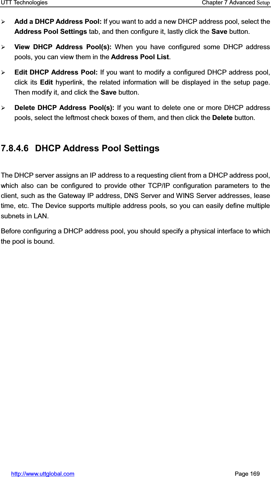 UTT Technologies    Chapter 7 Advanced Setuphttp://www.uttglobal.com                                                       Page 169 ¾Add a DHCP Address Pool: If you want to add a new DHCP address pool, select theAddress Pool Settings tab, and then configure it, lastly click the Save button. ¾View DHCP Address Pool(s): When you have configured some DHCP address pools, you can view them in the Address Pool List.¾Edit DHCP Address Pool: If you want to modify a configured DHCP address pool, click its Edit hyperlink, the related information will be displayed in the setup page. Then modify it, and click the Save button. ¾Delete DHCP Address Pool(s): If you want to delete one or more DHCP address pools, select the leftmost check boxes of them, and then click the Delete button.7.8.4.6 DHCP Address Pool Settings The DHCP server assigns an IP address to a requesting client from a DHCP address pool, which also can be configured to provide other TCP/IP configuration parameters to the client, such as the Gateway IP address, DNS Server and WINS Server addresses, lease time, etc. The Device supports multiple address pools, so you can easily define multiple subnets in LAN.   Before configuring a DHCP address pool, you should specify a physical interface to which the pool is bound. 