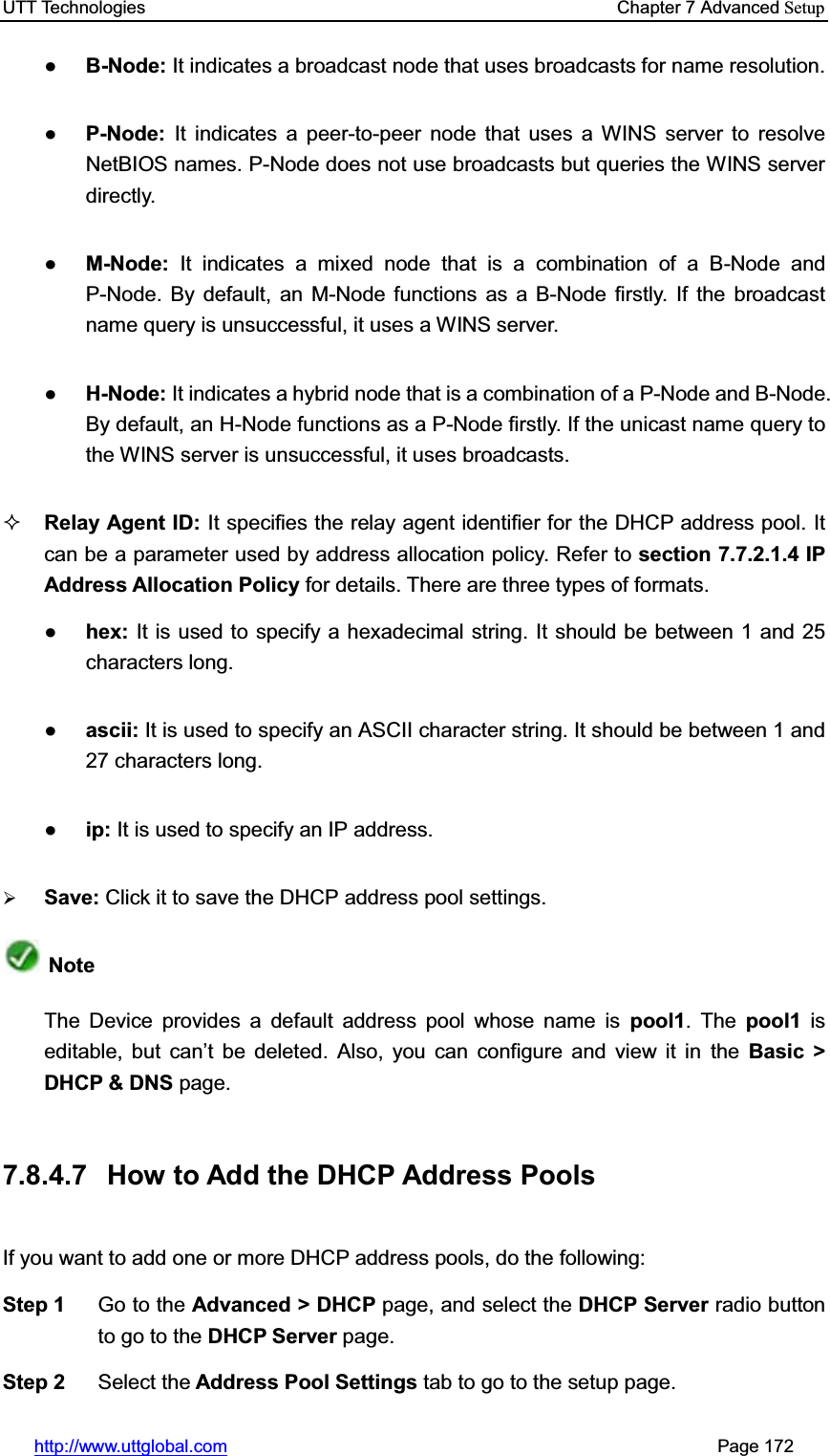 UTT Technologies    Chapter 7 Advanced Setuphttp://www.uttglobal.com                                                       Page 172 ƔB-Node: It indicates a broadcast node that uses broadcasts for name resolution.ƔP-Node:  It indicates a peer-to-peer node that uses a WINS server to resolve NetBIOS names. P-Node does not use broadcasts but queries the WINS server directly.  ƔM-Node: It indicates a mixed node that is a combination of a B-Node and P-Node. By default, an M-Node functions as a B-Node firstly. If the broadcast name query is unsuccessful, it uses a WINS server. ƔH-Node: It indicates a hybrid node that is a combination of a P-Node and B-Node. By default, an H-Node functions as a P-Node firstly. If the unicast name query to the WINS server is unsuccessful, it uses broadcasts. Relay Agent ID: It specifies the relay agent identifier for the DHCP address pool. It can be a parameter used by address allocation policy. Refer to section 7.7.2.1.4 IP Address Allocation Policy for details. There are three types of formats.Ɣhex: It is used to specify a hexadecimal string. It should be between 1 and 25 characters long.Ɣascii: It is used to specify an ASCII character string. It should be between 1 and 27 characters long.Ɣip: It is used to specify an IP address. ¾Save: Click it to save the DHCP address pool settings.Note The Device provides a default address pool whose name is pool1. The pool1  isHGLWDEOH EXW FDQ¶W EH GHOHWHG $OVR \RX FDQ FRQILJXUH DQG YLHZ LW LQ the Basic &gt; DHCP &amp; DNS page.   7.8.4.7  How to Add the DHCP Address Pools If you want to add one or more DHCP address pools, do the following:   Step 1  Go to the Advanced &gt; DHCP page, and select the DHCP Server radio button to go to the DHCP Server page. Step 2  Select the Address Pool Settings tab to go to the setup page. 
