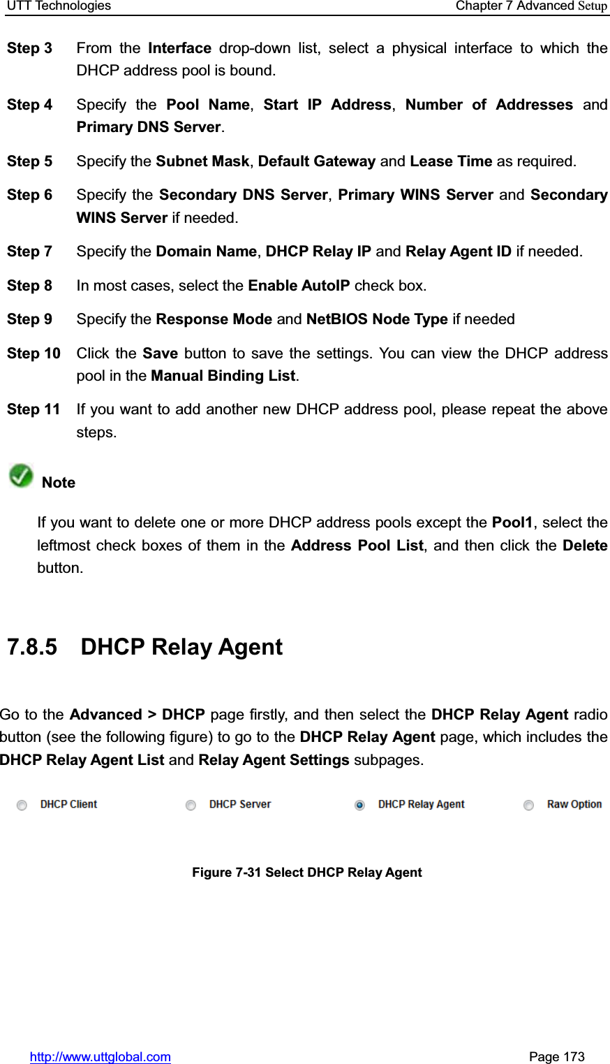 UTT Technologies    Chapter 7 Advanced Setuphttp://www.uttglobal.com                                                       Page 173 Step 3  From the Interface drop-down list, select a physical interface to which the DHCP address pool is bound. Step 4  Specify the Pool Name,Start IP Address,Number of Addresses andPrimary DNS Server.Step 5  Specify the Subnet Mask, Default Gateway and Lease Time as required. Step 6  Specify the Secondary DNS Server,Primary WINS Server and Secondary WINS Server if needed. Step 7  Specify the Domain Name,DHCP Relay IP and Relay Agent ID if needed. Step 8  In most cases, select the Enable AutoIP check box. Step 9  Specify the Response Mode and NetBIOS Node Type if needed Step 10  Click the Save button to save the settings. You can view the DHCP address pool in the Manual Binding List.Step 11  If you want to add another new DHCP address pool, please repeat the above steps. NoteIf you want to delete one or more DHCP address pools except the Pool1, select the leftmost check boxes of them in the Address Pool List, and then click the Delete button.7.8.5 DHCP Relay Agent Go to the Advanced &gt; DHCP page firstly, and then select the DHCP Relay Agent radio button (see the following figure) to go to the DHCP Relay Agent page, which includes theDHCP Relay Agent List and Relay Agent Settings subpages. Figure 7-31 Select DHCP Relay Agent 