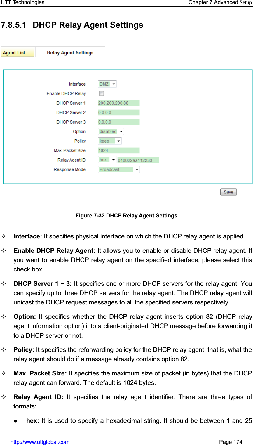 UTT Technologies    Chapter 7 Advanced Setuphttp://www.uttglobal.com                                                       Page 174 7.8.5.1 DHCP Relay Agent Settings Figure 7-32 DHCP Relay Agent Settings Interface: It specifies physical interface on which the DHCP relay agent is applied. Enable DHCP Relay Agent: It allows you to enable or disable DHCP relay agent. If you want to enable DHCP relay agent on the specified interface, please select this check box. DHCP Server 1 ~ 3: It specifies one or more DHCP servers for the relay agent. You can specify up to three DHCP servers for the relay agent. The DHCP relay agent will unicast the DHCP request messages to all the specified servers respectively. Option:  It specifies whether the DHCP relay agent inserts option 82 (DHCP relay agent information option) into a client-originated DHCP message before forwarding it to a DHCP server or not. Policy: It specifies the reforwarding policy for the DHCP relay agent, that is, what the relay agent should do if a message already contains option 82. Max. Packet Size: It specifies the maximum size of packet (in bytes) that the DHCP relay agent can forward. The default is 1024 bytes.Relay Agent ID: It specifies the relay agent identifier. There are three types of formats:Ɣhex: It is used to specify a hexadecimal string. It should be between 1 and 25 