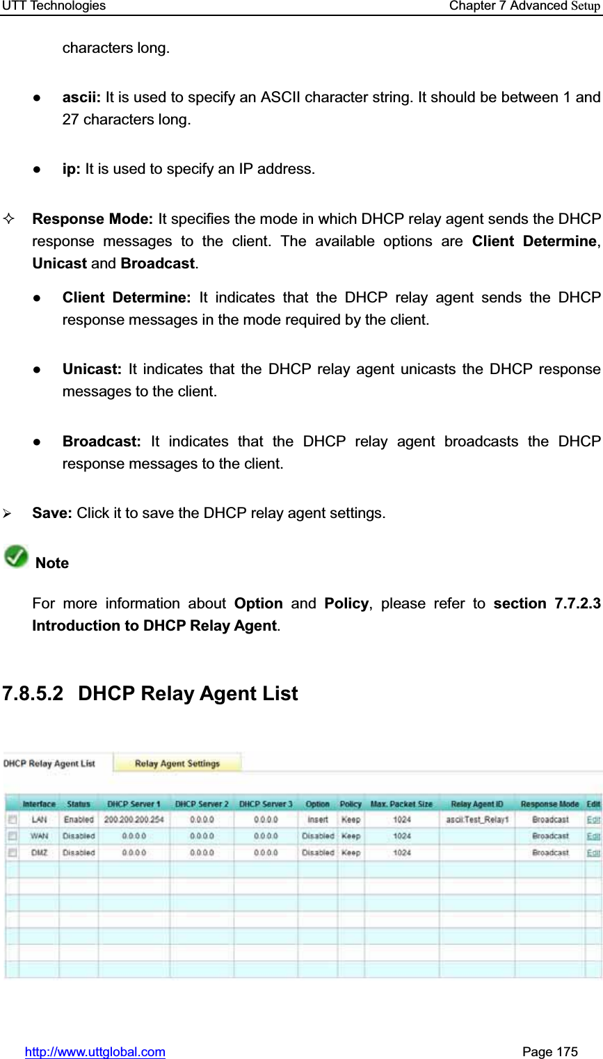 UTT Technologies    Chapter 7 Advanced Setuphttp://www.uttglobal.com                                                       Page 175 characters long.Ɣascii: It is used to specify an ASCII character string. It should be between 1 and 27 characters long.Ɣip: It is used to specify an IP address. Response Mode: It specifies the mode in which DHCP relay agent sends the DHCP response messages to the client. The available options are Client Determine,Unicast and Broadcast.ƔClient Determine: It indicates that the DHCP relay agent sends the DHCP response messages in the mode required by the client. ƔUnicast: It indicates that the DHCP relay agent unicasts the DHCP response messages to the client. ƔBroadcast:  It indicates that the DHCP relay agent broadcasts the DHCP response messages to the client. ¾Save: Click it to save the DHCP relay agent settings.NoteFor more information about Option and Policy, please refer to section 7.7.2.3 Introduction to DHCP Relay Agent.7.8.5.2 DHCP Relay Agent List 