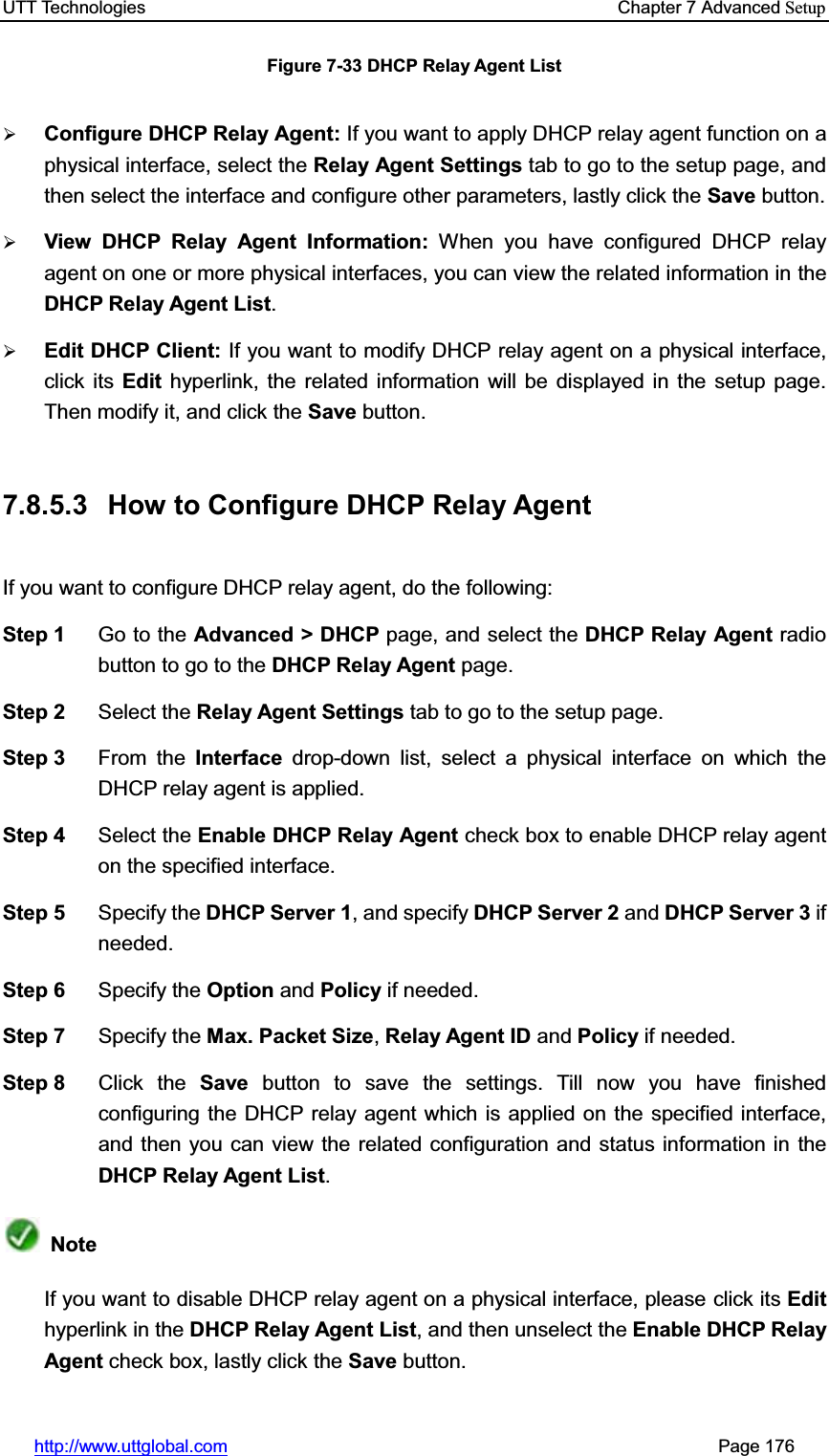UTT Technologies    Chapter 7 Advanced Setuphttp://www.uttglobal.com                                                       Page 176 Figure 7-33 DHCP Relay Agent List ¾Configure DHCP Relay Agent: If you want to apply DHCP relay agent function on a physical interface, select the Relay Agent Settings tab to go to the setup page, and then select the interface and configure other parameters, lastly click the Save button. ¾View DHCP Relay Agent Information: When you have configured DHCP relay agent on one or more physical interfaces, you can view the related information in theDHCP Relay Agent List.¾Edit DHCP Client: If you want to modify DHCP relay agent on a physical interface, click its Edit hyperlink, the related information will be displayed in the setup page. Then modify it, and click the Save button. 7.8.5.3  How to Configure DHCP Relay Agent   If you want to configure DHCP relay agent, do the following:   Step 1  Go to the Advanced &gt; DHCP page, and select the DHCP Relay Agent radio button to go to the DHCP Relay Agent page. Step 2  Select the Relay Agent Settings tab to go to the setup page. Step 3  From the Interface drop-down list, select a physical interface on which the DHCP relay agent is applied. Step 4  Select the Enable DHCP Relay Agent check box to enable DHCP relay agent on the specified interface. Step 5  Specify the DHCP Server 1, and specify DHCP Server 2 and DHCP Server 3 ifneeded. Step 6  Specify the Option and Policy if needed. Step 7  Specify the Max. Packet Size,Relay Agent ID and Policy if needed. Step 8  Click the Save button to save the settings. Till now you have finished configuring the DHCP relay agent which is applied on the specified interface,and then you can view the related configuration and status information in theDHCP Relay Agent List.NoteIf you want to disable DHCP relay agent on a physical interface, please click its Edithyperlink in the DHCP Relay Agent List, and then unselect the Enable DHCP Relay Agent check box, lastly click the Save button. 