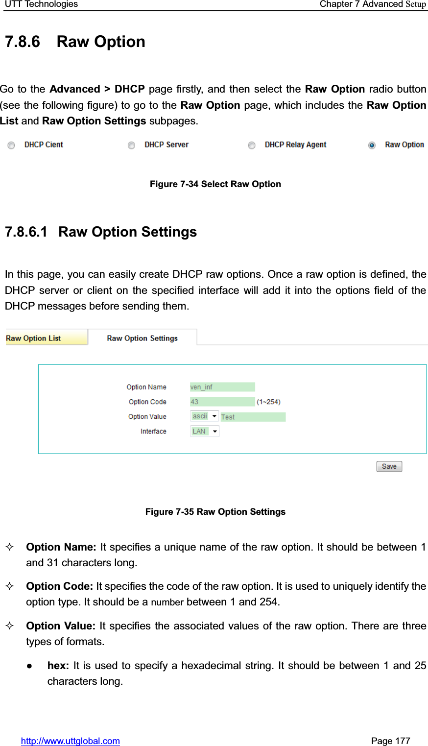 UTT Technologies    Chapter 7 Advanced Setuphttp://www.uttglobal.com                                                       Page 177 7.8.6 Raw Option Go to the Advanced &gt; DHCP page firstly, and then select the Raw Option radio button (see the following figure) to go to the Raw Option page, which includes the Raw Option List and Raw Option Settings subpages. Figure 7-34 Select Raw Option 7.8.6.1  Raw Option Settings In this page, you can easily create DHCP raw options. Once a raw option is defined, the DHCP server or client on the specified interface will add it into the options field of the DHCP messages before sending them. Figure 7-35 Raw Option Settings Option Name: It specifies a unique name of the raw option. It should be between 1 and 31 characters long. Option Code: It specifies the code of the raw option. It is used to uniquely identify the option type. It should be a number between 1 and 254. Option Value: It specifies the associated values of the raw option. There are three types of formats. Ɣhex: It is used to specify a hexadecimal string. It should be between 1 and 25 characters long.