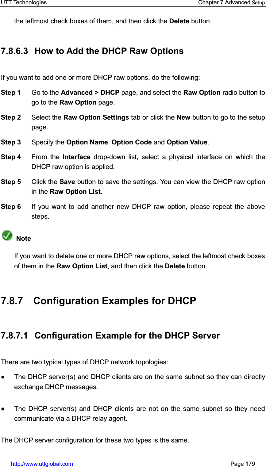 UTT Technologies    Chapter 7 Advanced Setuphttp://www.uttglobal.com                                                       Page 179 the leftmost check boxes of them, and then click the Delete button. 7.8.6.3  How to Add the DHCP Raw Options If you want to add one or more DHCP raw options, do the following:   Step 1  Go to the Advanced &gt; DHCP page, and select the Raw Option radio button to go to the Raw Option page. Step 2  Select the Raw Option Settings tab or click the New button to go to the setup page. Step 3  Specify the Option Name,Option Code and Option Value.Step 4  From the Interface drop-down list, select a physical interface on which the DHCP raw option is applied. Step 5  Click the Save button to save the settings. You can view the DHCP raw option in the Raw Option List.Step 6  If you want to add another new DHCP raw option, please repeat the above steps. NoteIf you want to delete one or more DHCP raw options, select the leftmost check boxes of them in the Raw Option List, and then click the Delete button. 7.8.7 Configuration Examples for DHCP 7.8.7.1  Configuration Example for the DHCP Server There are two typical types of DHCP network topologies:   Ɣ  The DHCP server(s) and DHCP clients are on the same subnet so they can directly exchange DHCP messages. Ɣ  The DHCP server(s) and DHCP clients are not on the same subnet so they need communicate via a DHCP relay agent. The DHCP server configuration for these two types is the same. 