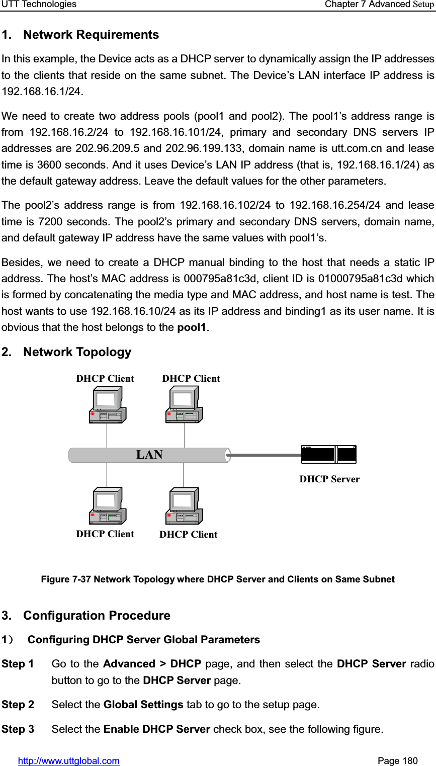 UTT Technologies    Chapter 7 Advanced Setuphttp://www.uttglobal.com                                                       Page 180 1. Network Requirements In this example, the Device acts as a DHCP server to dynamically assign the IP addressesto the clients that reside on the same subnet. The Device¶s LAN interface IP address is 192.168.16.1/24.  We need to create two address pools (pool1 and pool2). The pool1¶s address range is from 192.168.16.2/24 to 192.168.16.101/24, primary and secondary DNS servers IP addresses are 202.96.209.5 and 202.96.199.133, domain name is utt.com.cn and lease time is 3600 seconds. And it uses Device¶s LAN IP address (that is, 192.168.16.1/24) as the default gateway address. Leave the default values for the other parameters. The pool2¶s address range is from 192.168.16.102/24 to 192.168.16.254/24 and lease time is 7200 seconds. The pool2¶s primary and secondary DNS servers, domain name, and default gateway IP address have the same values with pool1¶s.Besides, we need to create a DHCP manual binding to the host that needs a static IP address. The host¶s MAC address is 000795a81c3d, client ID is 01000795a81c3d which is formed by concatenating the media type and MAC address, and host name is test. The host wants to use 192.168.16.10/24 as its IP address and binding1 as its user name. It is obvious that the host belongs to the pool1.2. Network Topology LANDHCP Client DHCP ClientDHCP Client DHCP ClientDHCP ServerFigure 7-37 Network Topology where DHCP Server and Clients on Same Subnet3. Configuration Procedure 1˅ Configuring DHCP Server Global Parameters Step 1  Go to the Advanced &gt; DHCP page, and then select the DHCP Server radio button to go to the DHCP Server page. Step 2  Select the Global Settings tab to go to the setup page. Step 3  Select the Enable DHCP Server check box, see the following figure. 