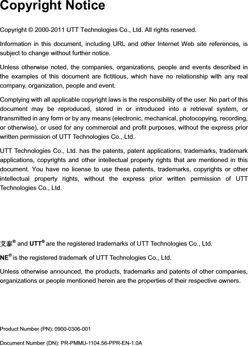 Copyright Notice Copyright © 2000-2011 UTT Technologies Co., Ltd. All rights reserved. Information in this document, including URL and other Internet Web site references, is subject to change without further notice. Unless otherwise noted, the companies, organizations, people and events described in the examples of this document are fictitious, which have no relationship with any real company, organization, people and event. Complying with all applicable copyright laws is the responsibility of the user. No part of this document may be reproduced, stored in or introduced into a retrieval system, or transmitted in any form or by any means (electronic, mechanical, photocopying, recording, or otherwise), or used for any commercial and profit purposes, without the express prior written permission of UTT Technologies Co., Ltd. UTT Technologies Co., Ltd. has the patents, patent applications, trademarks, trademark applications, copyrights and other intellectual property rights that are mentioned in this document. You have no license to use these patents, trademarks, copyrights or other intellectual property rights, without the express prior written permission of UTT Technologies Co., Ltd. 㡒⋄® and UTT®are the registered trademarks of UTT Technologies Co., Ltd.NE®is the registered trademark of UTT Technologies Co., Ltd. Unless otherwise announced, the products, trademarks and patents of other companies, organizations or people mentioned herein are the properties of their respective owners.   Product Number (PN): 0900-0306-001 Document Number (DN): PR-PMMU-1104.56-PPR-EN-1.0A 