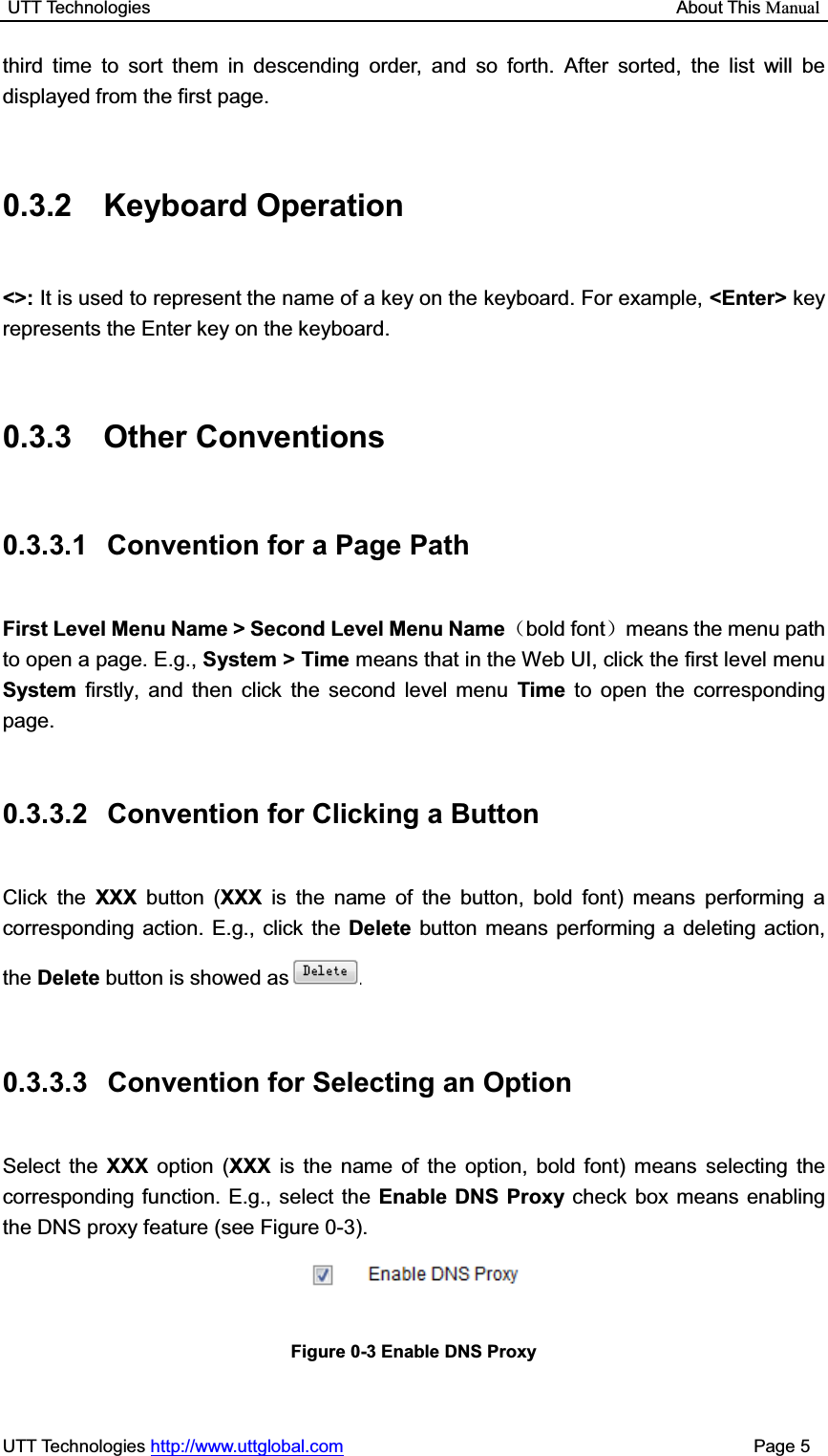 UTT Technologies                                                           About This ManualUTT Technologies http://www.uttglobal.com                                              Page 5 third time to sort them in descending order, and so forth. After sorted, the list will be displayed from the first page. 0.3.2 Keyboard Operation &lt;&gt;: It is used to represent the name of a key on the keyboard. For example, &lt;Enter&gt; key represents the Enter key on the keyboard. 0.3.3 Other Conventions 0.3.3.1  Convention for a Page Path First Level Menu Name &gt; Second Level Menu Name˄bold font˅means the menu path to open a page. E.g., System &gt; Time means that in the Web UI, click the first level menu System  firstly, and then click the second level menu Time to open the corresponding page.0.3.3.2  Convention for Clicking a Button   Click the XXX button (XXX is the name of the button, bold font) means performing a corresponding action. E.g., click the Delete button means performing a deleting action, the Delete button is showed as .     0.3.3.3  Convention for Selecting an Option Select the XXX option (XXX is the name of the option, bold font) means selecting the corresponding function. E.g., select the Enable DNS Proxy check box means enabling the DNS proxy feature (see Figure 0-3).     Figure 0-3 Enable DNS Proxy 