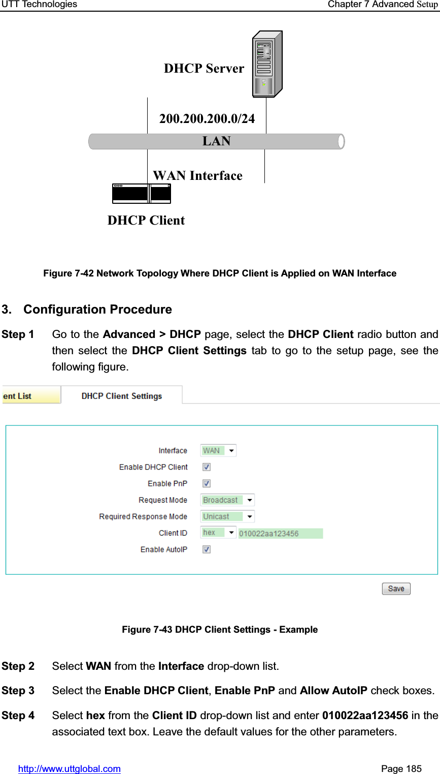 UTT Technologies    Chapter 7 Advanced Setuphttp://www.uttglobal.com                                                       Page 185 LANDHCP ServerDHCP Client200.200.200.0/24WAN InterfaceFigure 7-42 Network Topology Where DHCP Client is Applied on WAN Interface 3. Configuration Procedure Step 1  Go to the Advanced &gt; DHCP page, select the DHCP Client radio button and then select the DHCP Client Settings tab to go to the setup page, see the following figure. Figure 7-43 DHCP Client Settings - Example Step 2  Select WAN from the Interface drop-down list. Step 3  Select the Enable DHCP Client,Enable PnP and Allow AutoIP check boxes. Step 4  Select hex from the Client ID drop-down list and enter 010022aa123456 in the associated text box. Leave the default values for the other parameters. 