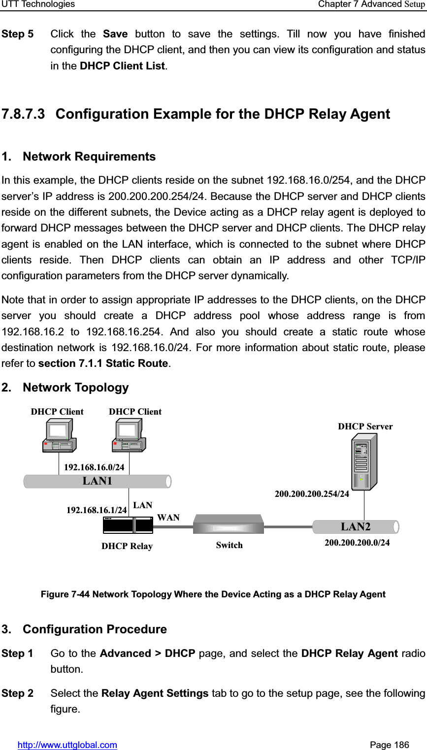 UTT Technologies    Chapter 7 Advanced Setuphttp://www.uttglobal.com                                                       Page 186 Step 5  Click the Save button to save the settings. Till now you have finished configuring the DHCP client, and then you can view its configuration and status in the DHCP Client List.7.8.7.3  Configuration Example for the DHCP Relay Agent 1. Network Requirements In this example, the DHCP clients reside on the subnet 192.168.16.0/254, and the DHCP server¶s IP address is 200.200.200.254/24. Because the DHCP server and DHCP clients reside on the different subnets, the Device acting as a DHCP relay agent is deployed to forward DHCP messages between the DHCP server and DHCP clients. The DHCP relay agent is enabled on the LAN interface, which is connected to the subnet where DHCP clients reside. Then DHCP clients can obtain an IP address and other TCP/IP configuration parameters from the DHCP server dynamically. Note that in order to assign appropriate IP addresses to the DHCP clients, on the DHCP server you should create a DHCP address pool whose address range is from 192.168.16.2 to 192.168.16.254. And also you should create a static route whose destination network is 192.168.16.0/24. For more information about static route, please refer to section 7.1.1 Static Route.2. Network Topology LAN1DHCP Client DHCP ClientDHCP ServerLAN2192.168.16.0/24192.168.16.1/24200.200.200.0/24200.200.200.254/24DHCP Relay SwitchLANWANFigure 7-44 Network Topology Where the Device Acting as a DHCP Relay Agent 3. Configuration Procedure Step 1  Go to the Advanced &gt; DHCP page, and select the DHCP Relay Agent radio button. Step 2  Select the Relay Agent Settings tab to go to the setup page, see the following figure. 