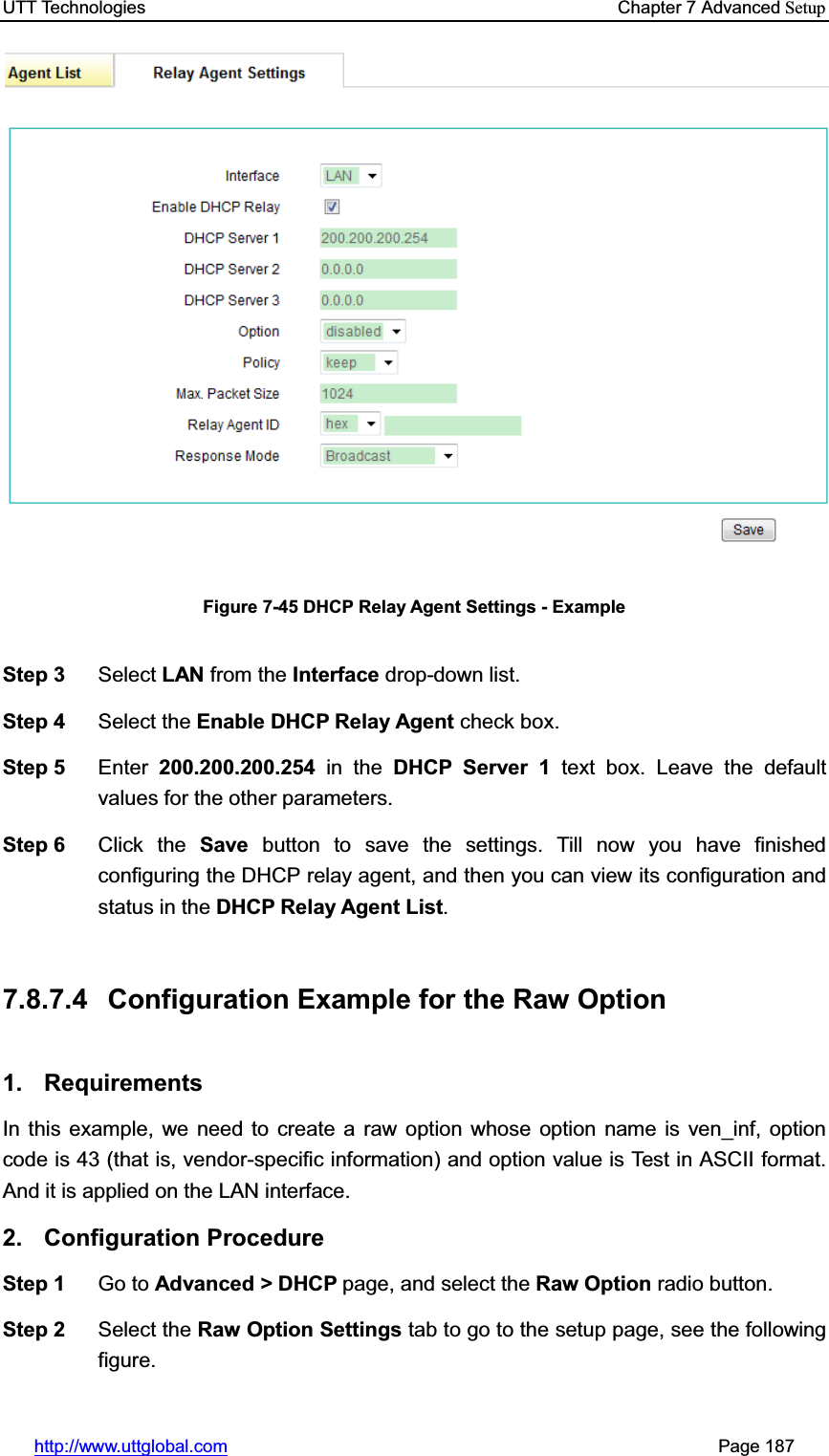 UTT Technologies    Chapter 7 Advanced Setuphttp://www.uttglobal.com                                                       Page 187 Figure 7-45 DHCP Relay Agent Settings - Example Step 3  Select LAN from the Interface drop-down list. Step 4  Select the Enable DHCP Relay Agent check box. Step 5  Enter 200.200.200.254 in the DHCP Server 1 text box. Leave the default values for the other parameters. Step 6  Click the Save button to save the settings. Till now you have finished configuring the DHCP relay agent, and then you can view its configuration andstatus in the DHCP Relay Agent List.7.8.7.4  Configuration Example for the Raw Option 1. Requirements In this example, we need to create a raw option whose option name is ven_inf, option code is 43 (that is, vendor-specific information) and option value is Test in ASCII format. And it is applied on the LAN interface. 2. Configuration Procedure Step 1  Go to Advanced &gt; DHCP page, and select the Raw Option radio button. Step 2  Select the Raw Option Settings tab to go to the setup page, see the following figure. 