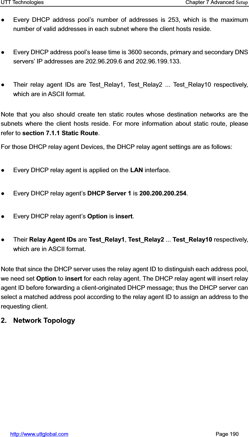 UTT Technologies    Chapter 7 Advanced Setuphttp://www.uttglobal.com                                                       Page 190 Ɣ  Every DHCP address pool¶s number of addresses is 253, which is the maximum number of valid addresses in each subnet where the client hosts reside. Ɣ  Every DHCP address pool¶s lease time is 3600 seconds, primary and secondary DNS VHUYHUV¶ IP addresses are 202.96.209.6 and 202.96.199.133. Ɣ  Their relay agent IDs are Test_Relay1, Test_Relay2 ... Test_Relay10 respectively, which are in ASCII format. Note that you also should create ten static routes whose destination networks are the subnets where the client hosts reside. For more information about static route, please refer to section 7.1.1 Static Route.For those DHCP relay agent Devices, the DHCP relay agent settings are as follows: Ɣ  Every DHCP relay agent is applied on the LAN interface. Ɣ  Every DHCP relay agent¶s DHCP Server 1 is 200.200.200.254.Ɣ  Every DHCP relay agent¶sOption is insert.Ɣ Their Relay Agent IDs are Test_Relay1,Test_Relay2 ... Test_Relay10 respectively, which are in ASCII format. Note that since the DHCP server uses the relay agent ID to distinguish each address pool, we need set Option to insert for each relay agent. The DHCP relay agent will insert relay agent ID before forwarding a client-originated DHCP message; thus the DHCP server can select a matched address pool according to the relay agent ID to assign an address to the requesting client. 2. Network Topology 