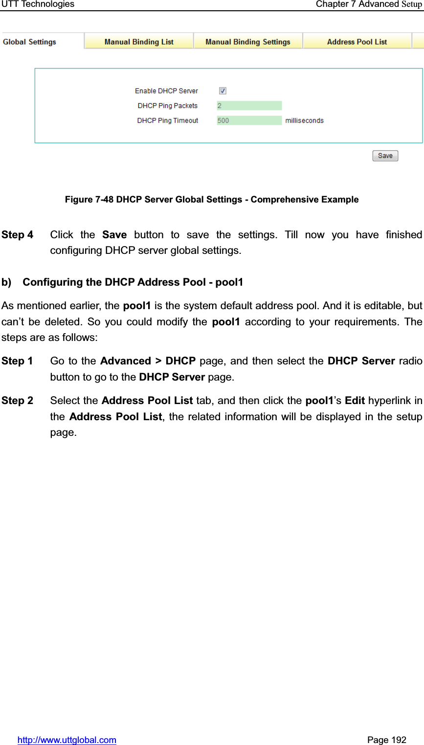 UTT Technologies    Chapter 7 Advanced Setuphttp://www.uttglobal.com                                                       Page 192 Figure 7-48 DHCP Server Global Settings - Comprehensive Example Step 4  Click the Save button to save the settings. Till now you have finished configuring DHCP server global settings. b)  Configuring the DHCP Address Pool - pool1 As mentioned earlier, the pool1 is the system default address pool. And it is editable, but can¶t be deleted. So you could modify the pool1 according to your requirements. The steps are as follows:   Step 1  Go to the Advanced &gt; DHCP page, and then select the DHCP Server radio button to go to the DHCP Server page. Step 2  Select the Address Pool List tab, and then click the pool1¶s Edit hyperlink in the Address Pool List, the related information will be displayed in the setup page. 