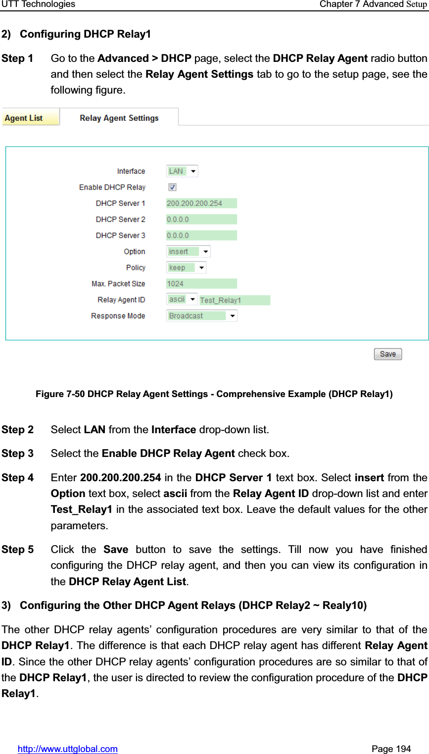 UTT Technologies    Chapter 7 Advanced Setuphttp://www.uttglobal.com                                                       Page 194 2) Configuring DHCP Relay1 Step 1  Go to the Advanced &gt; DHCP page, select the DHCP Relay Agent radio button and then select the Relay Agent Settings tab to go to the setup page, see the following figure. Figure 7-50 DHCP Relay Agent Settings - Comprehensive Example (DHCP Relay1) Step 2  Select LAN from the Interface drop-down list. Step 3  Select the Enable DHCP Relay Agent check box. Step 4  Enter 200.200.200.254 in the DHCP Server 1 text box. Select insert from the Option text box, select ascii from the Relay Agent ID drop-down list and enter Test_Relay1 in the associated text box. Leave the default values for the other parameters. Step 5  Click the Save button to save the settings. Till now you have finished configuring the DHCP relay agent, and then you can view its configuration in the DHCP Relay Agent List.3)  Configuring the Other DHCP Agent Relays (DHCP Relay2 ~ Realy10) The other DHCP relay agents¶ configuration procedures are very similar to that of the DHCP Relay1. The difference is that each DHCP relay agent has different Relay Agent ID. Since the other DHCP relay agents¶ configuration procedures are so similar to that of the DHCP Relay1, the user is directed to review the configuration procedure of the DHCP Relay1.