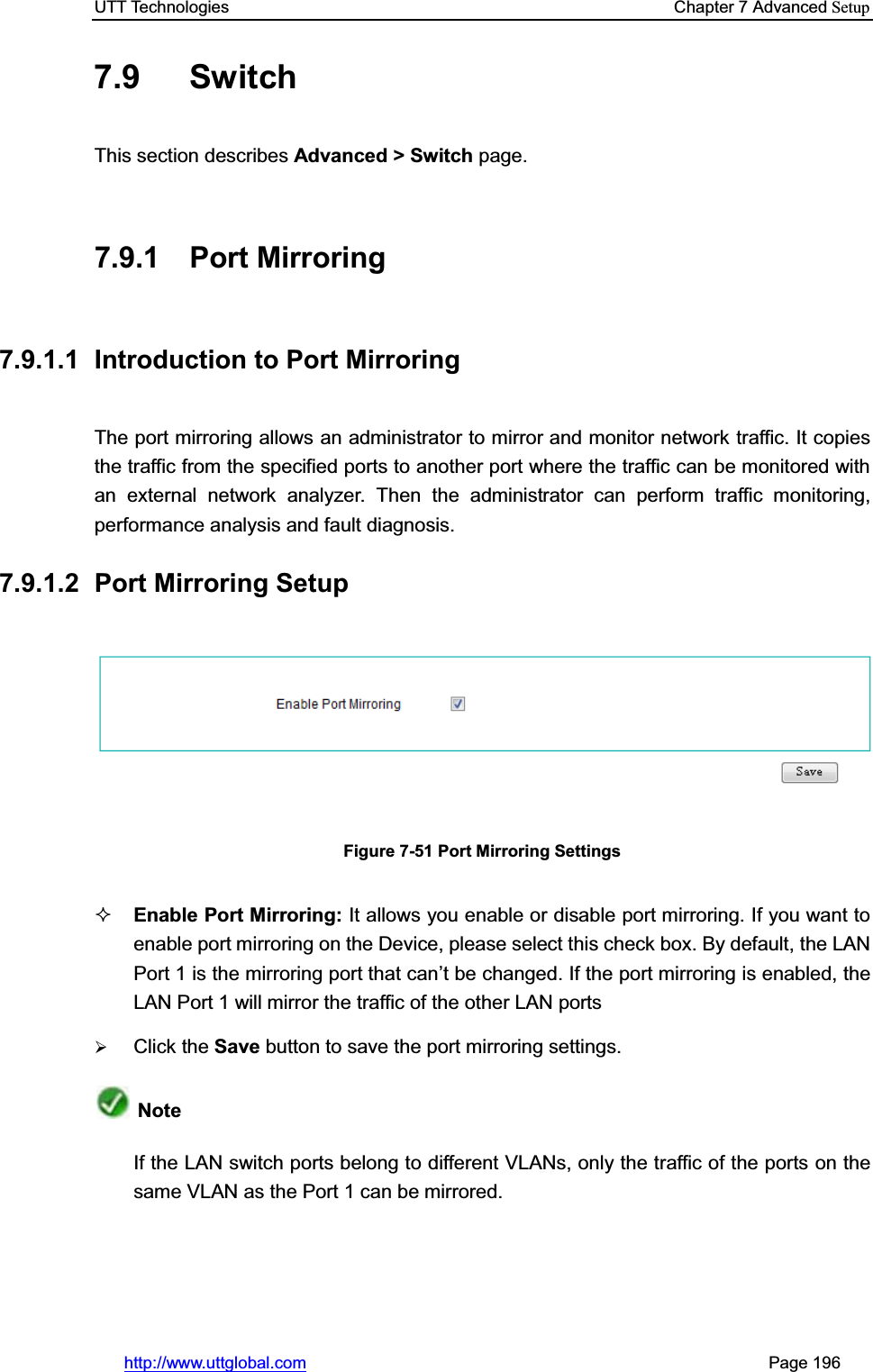 UTT Technologies    Chapter 7 Advanced Setuphttp://www.uttglobal.com                                                       Page 196 7.9 Switch This section describes Advanced &gt; Switch page. 7.9.1 Port Mirroring 7.9.1.1  Introduction to Port Mirroring The port mirroring allows an administrator to mirror and monitor network traffic. It copies the traffic from the specified ports to another port where the traffic can be monitored with an external network analyzer. Then the administrator can perform traffic monitoring, performance analysis and fault diagnosis.7.9.1.2 Port Mirroring Setup Figure 7-51 Port Mirroring Settings Enable Port Mirroring: It allows you enable or disable port mirroring. If you want to enable port mirroring on the Device, please select this check box. By default, the LAN Port 1 is the mirroring port that can¶t be changed. If the port mirroring is enabled, the LAN Port 1 will mirror the traffic of the other LAN ports ¾Click the Save button to save the port mirroring settings.NoteIf the LAN switch ports belong to different VLANs, only the traffic of the ports on the same VLAN as the Port 1 can be mirrored. 