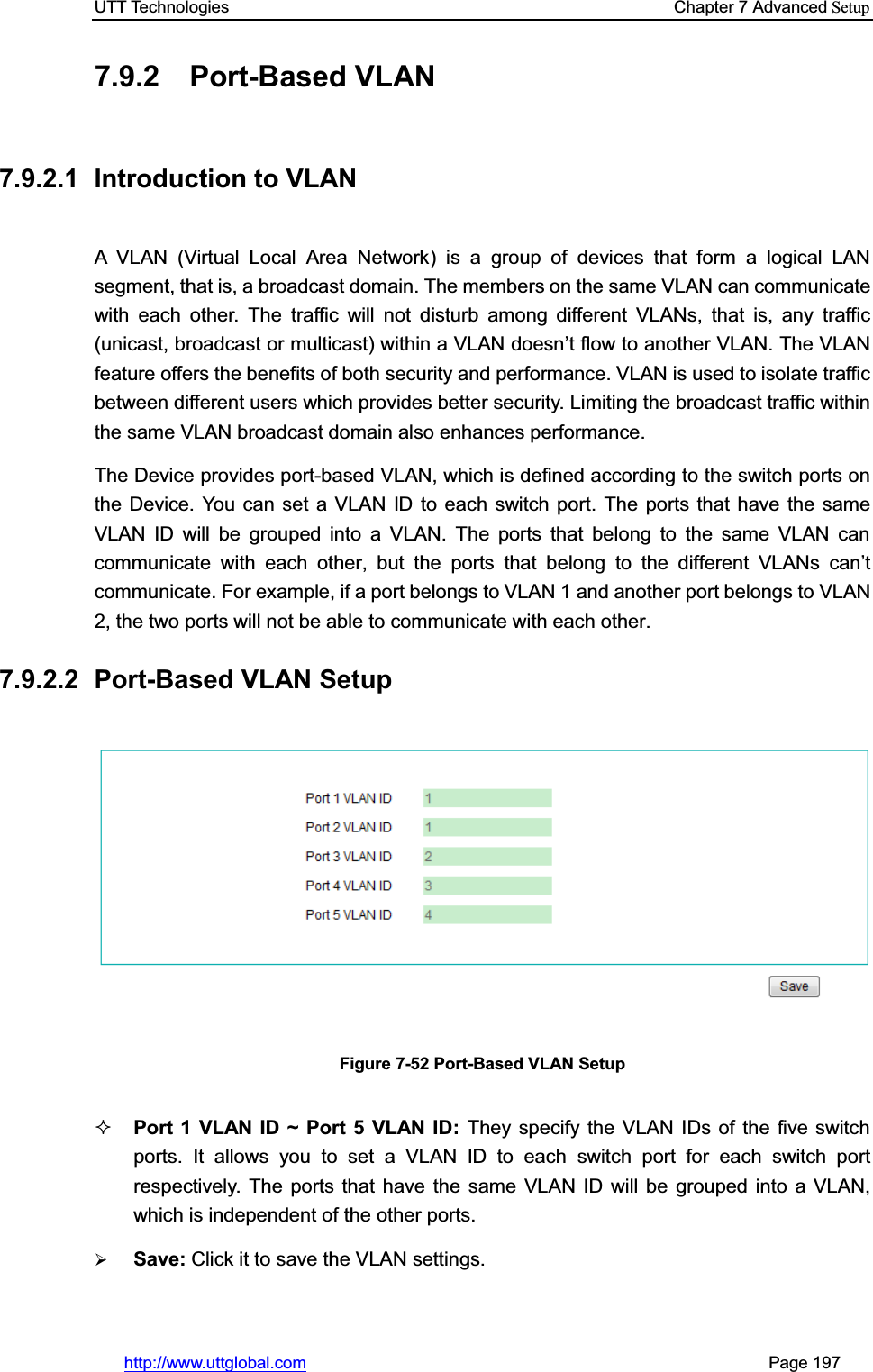 UTT Technologies    Chapter 7 Advanced Setuphttp://www.uttglobal.com                                                       Page 197 7.9.2 Port-Based VLAN  7.9.2.1  Introduction to VLAN A VLAN (Virtual Local Area Network) is a group of devices that form a logical LAN segment, that is, a broadcast domain. The members on the same VLAN can communicate with each other. The traffic will not disturb among different VLANs, that is, any traffic (unicast, broadcast or multicast) within a VLAN doesn¶t flow to another VLAN. The VLAN feature offers the benefits of both security and performance. VLAN is used to isolate traffic between different users which provides better security. Limiting the broadcast traffic within the same VLAN broadcast domain also enhances performance. The Device provides port-based VLAN, which is defined according to the switch ports on the Device. You can set a VLAN ID to each switch port. The ports that have the same VLAN ID will be grouped into a VLAN. The ports that belong to the same VLAN can communicate with each other, but the ports that belong to the different VLANV FDQ¶tcommunicate. For example, if a port belongs to VLAN 1 and another port belongs to VLAN 2, the two ports will not be able to communicate with each other. 7.9.2.2 Port-Based VLAN Setup Figure 7-52 Port-Based VLAN Setup Port 1 VLAN ID ~ Port 5 VLAN ID: They specify the VLAN IDs of the five switch ports. It allows you to set a VLAN ID to each switch port for each switch port respectively. The ports that have the same VLAN ID will be grouped into a VLAN, which is independent of the other ports. ¾Save: Click it to save the VLAN settings.