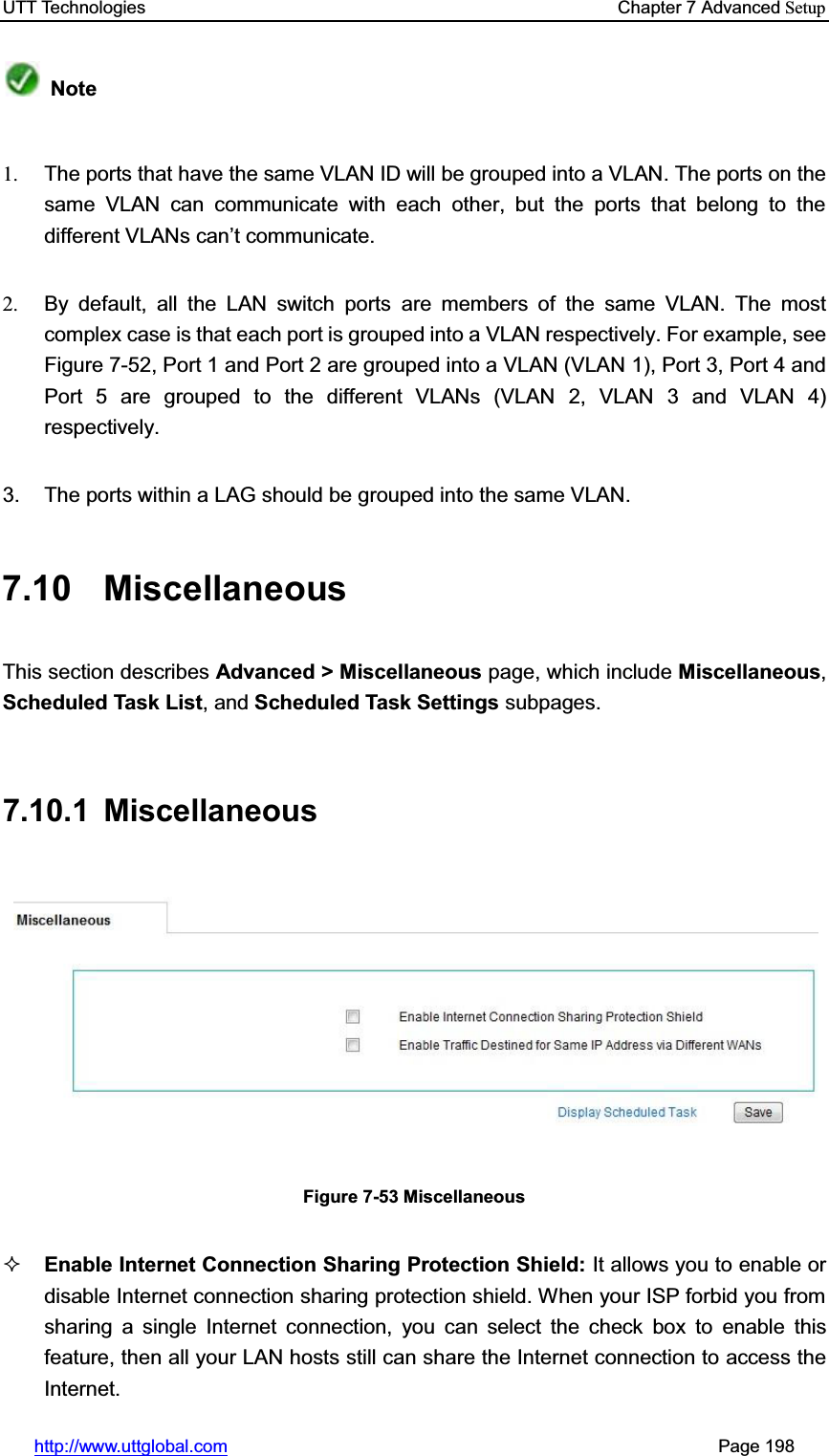 UTT Technologies    Chapter 7 Advanced Setuphttp://www.uttglobal.com                                                       Page 198 Note1.  The ports that have the same VLAN ID will be grouped into a VLAN. The ports on the same VLAN can communicate with each other, but the ports that belong to the different VLANVFDQ¶t communicate. 2.  By default, all the LAN switch ports are members of the same VLAN. The most complex case is that each port is grouped into a VLAN respectively. For example, see Figure 7-52, Port 1 and Port 2 are grouped into a VLAN (VLAN 1), Port 3, Port 4 and Port 5 are grouped to the different VLANs (VLAN 2, VLAN 3 and VLAN 4) respectively.  3.  The ports within a LAG should be grouped into the same VLAN. 7.10 Miscellaneous This section describes Advanced &gt; Miscellaneous page, which include Miscellaneous,Scheduled Task List, and Scheduled Task Settings subpages. 7.10.1 Miscellaneous Figure 7-53 Miscellaneous Enable Internet Connection Sharing Protection Shield: It allows you to enable or disable Internet connection sharing protection shield. When your ISP forbid you from sharing a single Internet connection, you can select the check box to enable this feature, then all your LAN hosts still can share the Internet connection to access the Internet. 
