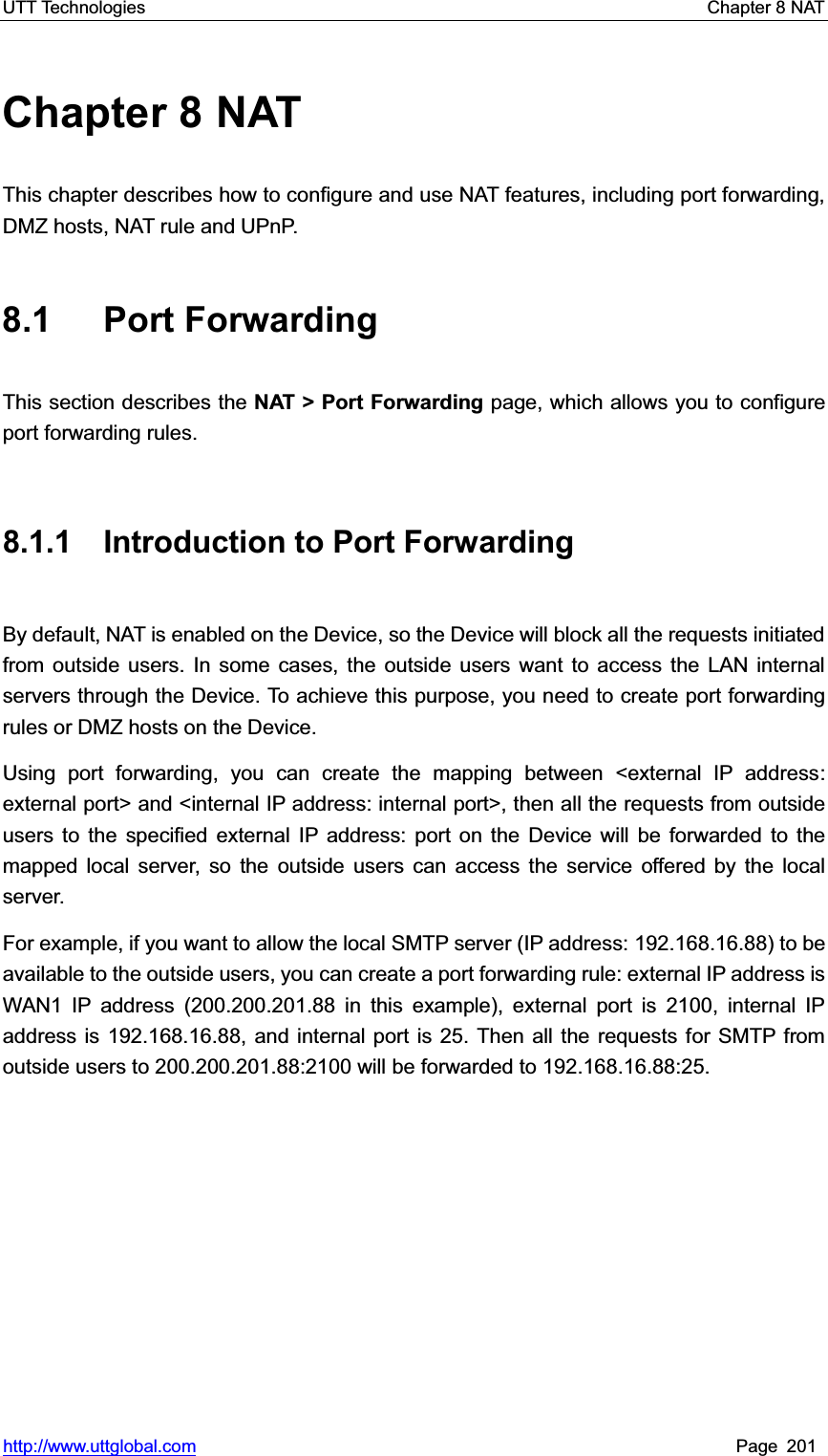 UTT Technologies    Chapter 8 NAT   http://www.uttglobal.com Page 201 Chapter 8 NAT This chapter describes how to configure and use NAT features, including port forwarding, DMZ hosts, NAT rule and UPnP. 8.1 Port Forwarding This section describes the NAT &gt; Port Forwarding page, which allows you to configure port forwarding rules. 8.1.1 Introduction to Port Forwarding By default, NAT is enabled on the Device, so the Device will block all the requests initiated from outside users. In some cases, the outside users want to access the LAN internal servers through the Device. To achieve this purpose, you need to create port forwarding rules or DMZ hosts on the Device. Using port forwarding, you can create the mapping between &lt;external IP address: external port&gt; and &lt;internal IP address: internal port&gt;, then all the requests from outside users to the specified external IP address: port on the Device will be forwarded to the mapped local server, so the outside users can access the service offered by the local server. For example, if you want to allow the local SMTP server (IP address: 192.168.16.88) to be available to the outside users, you can create a port forwarding rule: external IP address is WAN1 IP address (200.200.201.88 in this example), external port is 2100, internal IP address is 192.168.16.88, and internal port is 25. Then all the requests for SMTP from outside users to 200.200.201.88:2100 will be forwarded to 192.168.16.88:25. 