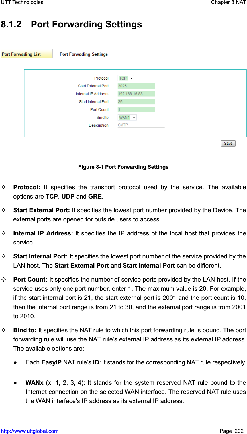 UTT Technologies    Chapter 8 NAT   http://www.uttglobal.com Page 202 8.1.2  Port Forwarding Settings Figure 8-1 Port Forwarding Settings Protocol: It specifies the transport protocol used by the service. The available options are TCP,UDP and GRE.Start External Port: It specifies the lowest port number provided by the Device. The external ports are opened for outside users to access.   Internal IP Address: It specifies the IP address of the local host that provides the service. Start Internal Port: It specifies the lowest port number of the service provided by the LAN host. The Start External Port and Start Internal Port can be different. Port Count: It specifies the number of service ports provided by the LAN host. If the service uses only one port number, enter 1. The maximum value is 20. For example, if the start internal port is 21, the start external port is 2001 and the port count is 10, then the internal port range is from 21 to 30, and the external port range is from 2001 to 2010. Bind to: It specifies the NAT rule to which this port forwarding rule is bound. The port forwarding rule will use the NAT rule¶s external IP address as its external IP address. The available options are:   Ɣ Each EasyIP NAT rule¶sID: it stands for the corresponding NAT rule respectively. ƔWANx (x: 1, 2, 3, 4): It stands for the system reserved NAT rule bound to the Internet connection on the selected WAN interface. The reserved NAT rule uses the WAN interface¶s IP address as its external IP address. 