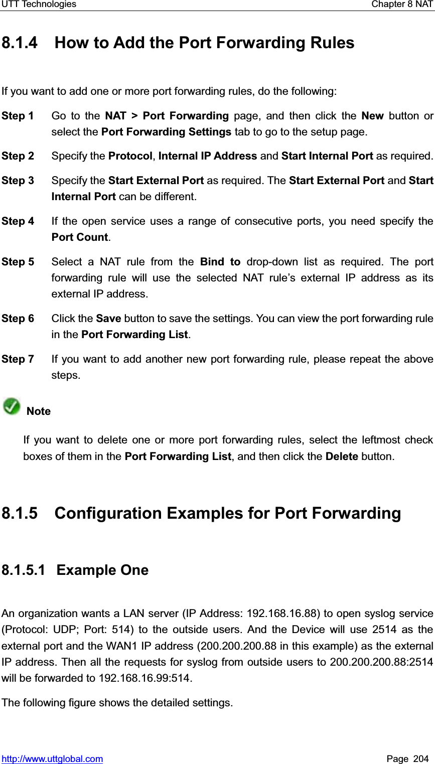 UTT Technologies    Chapter 8 NAT   http://www.uttglobal.com Page 204 8.1.4  How to Add the Port Forwarding Rules If you want to add one or more port forwarding rules, do the following:   Step 1  Go to the NAT &gt; Port Forwarding page, and then click the New button or select the Port Forwarding Settings tab to go to the setup page. Step 2  Specify the Protocol, Internal IP Address and Start Internal Port as required.   Step 3  Specify the Start External Port as required. The Start External Port and Start Internal Port can be different. Step 4  If the open service uses a range of consecutive ports, you need specify thePort Count.Step 5  Select a NAT rule from the Bind to drop-down list as required. The port forwarding rule will use the selected NAT rule¶s external IP address as its external IP address. Step 6  Click the Save button to save the settings. You can view the port forwarding rule in the Port Forwarding List.Step 7  If you want to add another new port forwarding rule, please repeat the above steps. NoteIf you want to delete one or more port forwarding rules, select the leftmost check boxes of them in the Port Forwarding List, and then click the Delete button. 8.1.5  Configuration Examples for Port Forwarding 8.1.5.1 Example One  An organization wants a LAN server (IP Address: 192.168.16.88) to open syslog service (Protocol: UDP; Port: 514) to the outside users. And the Device will use 2514 as the external port and the WAN1 IP address (200.200.200.88 in this example) as the external IP address. Then all the requests for syslog from outside users to 200.200.200.88:2514 will be forwarded to 192.168.16.99:514.The following figure shows the detailed settings. 