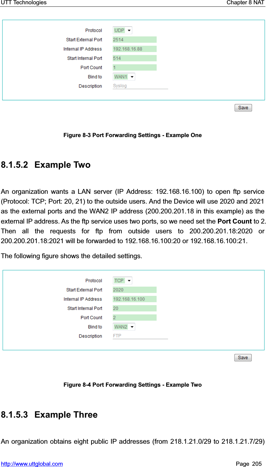 UTT Technologies    Chapter 8 NAT   http://www.uttglobal.com Page 205 Figure 8-3 Port Forwarding Settings - Example One 8.1.5.2 Example Two An organization wants a LAN server (IP Address: 192.168.16.100) to open ftp service (Protocol: TCP; Port: 20, 21) to the outside users. And the Device will use 2020 and 2021 as the external ports and the WAN2 IP address (200.200.201.18 in this example) as the external IP address. As the ftp service uses two ports, so we need set the Port Count to 2. Then all the requests for ftp from outside users to 200.200.201.18:2020 or 200.200.201.18:2021 will be forwarded to 192.168.16.100:20 or 192.168.16.100:21.The following figure shows the detailed settings. Figure 8-4 Port Forwarding Settings - Example Two 8.1.5.3 Example Three An organization obtains eight public IP addresses (from 218.1.21.0/29 to 218.1.21.7/29) 
