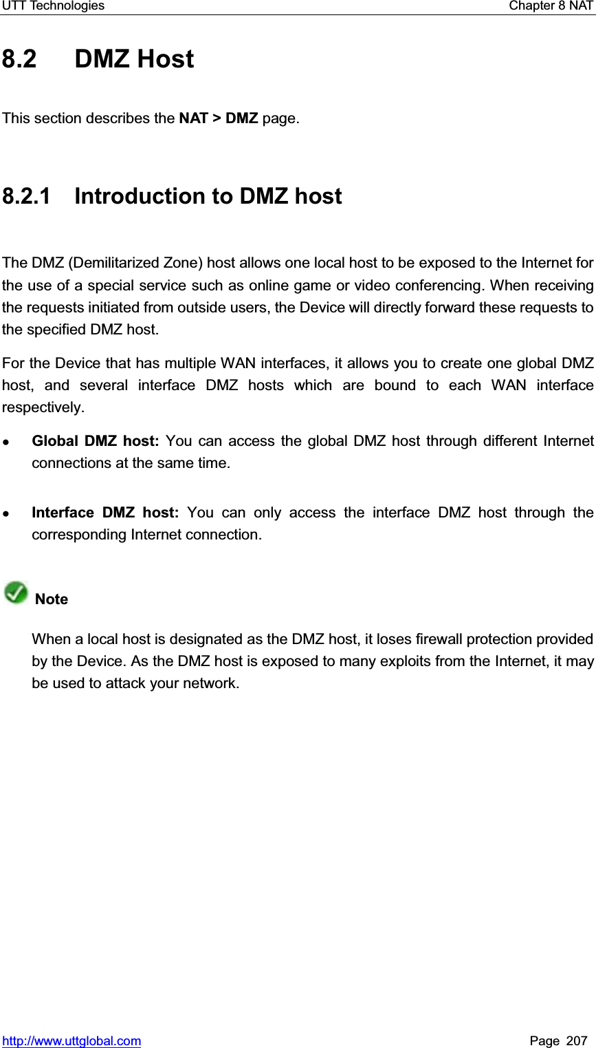 UTT Technologies    Chapter 8 NAT   http://www.uttglobal.com Page 207 8.2 DMZ Host This section describes the NAT &gt; DMZ page. 8.2.1 Introduction to DMZ host The DMZ (Demilitarized Zone) host allows one local host to be exposed to the Internet for the use of a special service such as online game or video conferencing. When receiving the requests initiated from outside users, the Device will directly forward these requests to the specified DMZ host. For the Device that has multiple WAN interfaces, it allows you to create one global DMZ host, and several interface DMZ hosts which are bound to each WAN interface respectively.  ƔGlobal DMZ host: You can access the global DMZ host through different Internet connections at the same time. ƔInterface DMZ host: You can only access the interface DMZ host through the corresponding Internet connection.NoteWhen a local host is designated as the DMZ host, it loses firewall protection provided by the Device. As the DMZ host is exposed to many exploits from the Internet, it may be used to attack your network. 