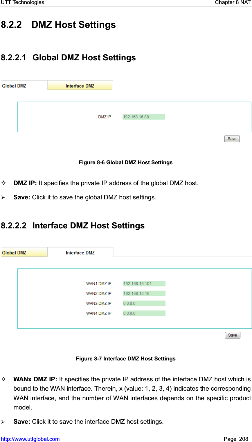 UTT Technologies    Chapter 8 NAT   http://www.uttglobal.com Page 208 8.2.2 DMZ Host Settings 8.2.2.1 Global DMZ Host Settings Figure 8-6 Global DMZ Host Settings DMZ IP: It specifies the private IP address of the global DMZ host. ¾Save: Click it to save the global DMZ host settings.8.2.2.2  Interface DMZ Host Settings Figure 8-7 Interface DMZ Host Settings WANx DMZ IP: It specifies the private IP address of the interface DMZ host which is bound to the WAN interface. Therein, x (value: 1, 2, 3, 4) indicates the corresponding WAN interface, and the number of WAN interfaces depends on the specific product model. ¾Save: Click it to save the interface DMZ host settings.